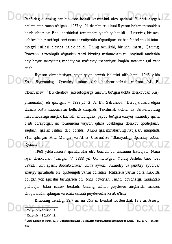 Profildagi   ularning   har   biri   mos   keladi   ko'mir-kul   olov   qatlami.   Yuqori   kuygan
qatlam aniq sanab o'tilgan - 1237 yil 21 dekabr.   shu kuni Ryazan bo'ron tomonidan
bosib   olindi   va   Batu   qo'shinlari   tomonidan   yoqib   yuborildi.   13-asrning   birinchi
uchdan bir qismidagi qazishmalar natijasida o'rganilgan shahar feodal mulki tatar-
mo'g'ul   istilosi   olovida   halok   bo'ldi.   Uning   ochilishi,   birinchi   marta,   Qadimgi
Ryazanni   arxeologik   o'rganish   tarixi   bizning   tushunchamizni   boyitadi   arafasida
boy   boyar   saroyining   moddiy   va   ma'naviy   madaniyati   haqida   tatar-mo'g'ul   zabt
etish.
Ryazan   ekspeditsiyasi   qayta-qayta   qazish   ishlarini   olib   bordi   1968   yilda
Eski   Ryazandagi   Spasskiy   sobori   (ish   boshqaruvchisi:   me'mor   M.   B.
Chernishev). 63  
Bu cherkov (arxeologlarga ma'lum  bo'lgan uchta cherkovdan biri).
yilnomalar)   edi   qazilgan   V   1888 yil   G.   A.   IN.   Selivanov. 64  
Biroq   u nashr etgan
chizma   katta   shubhalarni   keltirib   chiqardi.   Tekshirish   uchun   va   Selivanovning
ma'lumotlariga aniqlik kiritish, shuningdek, paydo bo'lgan ehtiyoj   shimoliy qismi
o'sib   borayotgan   jar   tomonidan   vayron   qilina   boshlagan   cherkov   qoldiqlarini
saqlash;   qazish   ishlari   olib   borildi.   Ushbu   qazishmalarning   natijalari   maqolada
e'lon   qilingan   A.L.   Mongait   va   M.   B.   Chernishev   “Starayadagi   Spasskiy   sobori
Ryazan"  65
.
1968   yilda   nazorat   qazishmalar   olib   borildi,   bu   taxminni   tasdiqladi   Nima
reja   cherkovlar,   tuzilgan   V   1888   yil   G.,   noto'g'ri.   Yoniq   Aslida,   bino   to'rt
ustunli,   uch   apsisli   ibodatxonadir   uchta   ayvon.   Shimoliy   va   janubiy   ayvonlar
sharqiy   qismlarda   edi   qurbongoh   yarim   doiralari.   Ichkarida   yarim   doira   shaklida
bo'lgan   yon   apsislar   tashqarida   edi   tekis   devorlar.   Tashqi   devorlarga   murakkab
pichoqlar   bilan   ishlov   beriladi,   buning   uchun   poydevor   ariqlarida   maxsus
chuqurchalar qilingan va   ichki ustunli poydevorlar   kesib o'tish.
Binoning  uzunligi   28,7  m,  eni   26,9  m   kvadrat   to'rtburchak  18,2  m.  Asosiy
63
  Shu yerda. - BILAN.   12.
64
  Shu yerda. - BILAN.   13.
65
  Arxeologiyada yangi. A. V. Artsixovskiyning 70 yilligiga bag'ishlangan maqolalar to'plami. - M., 1972. - B. 210-
216.