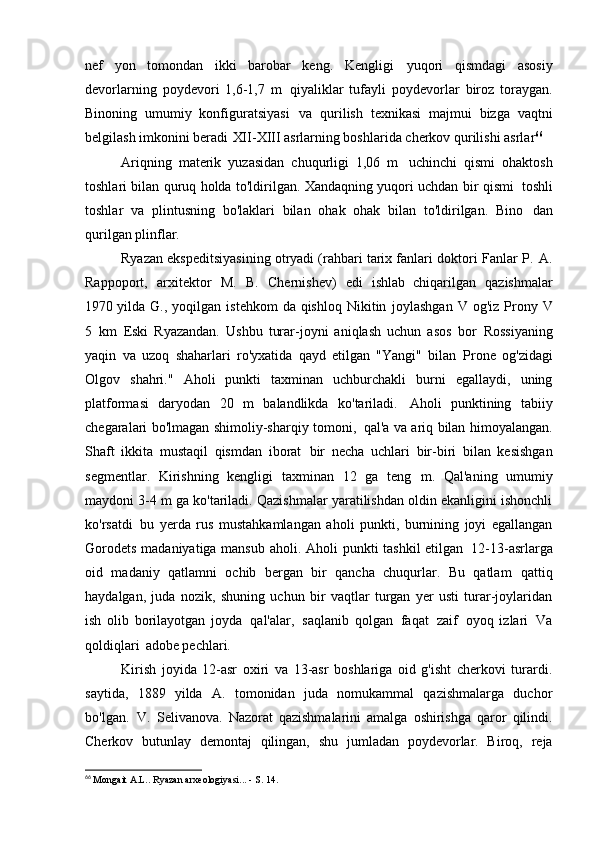 nef   yon   tomondan   ikki   barobar   keng.   Kengligi   yuqori   qismdagi   asosiy
devorlarning   poydevori   1,6-1,7   m   qiyaliklar   tufayli   poydevorlar   biroz   toraygan.
Binoning   umumiy   konfiguratsiyasi   va   qurilish   texnikasi   majmui   bizga   vaqtni
belgilash imkonini beradi   XII-XIII asrlarning boshlarida cherkov qurilishi   asrlar 66
Ariqning   materik   yuzasidan   chuqurligi   1,06   m   uchinchi   qismi   ohaktosh
toshlari bilan quruq holda to'ldirilgan. Xandaqning yuqori uchdan bir qismi   toshli
toshlar   va   plintusning   bo'laklari   bilan   ohak   ohak   bilan   to'ldirilgan.   Bino   dan
qurilgan   plinflar.
Ryazan ekspeditsiyasining otryadi (rahbari tarix fanlari doktori   Fanlar P.   A.
Rappoport,   arxitektor   M.   B.   Chernishev)   edi   ishlab   chiqarilgan   qazishmalar
1970 yilda   G.,   yoqilgan   istehkom   da   qishloq   Nikitin   joylashgan   V   og'iz   Prony   V
5   km   Eski   Ryazandan.   Ushbu   turar-joyni   aniqlash   uchun   asos   bor   Rossiyaning
yaqin   va   uzoq   shaharlari   ro'yxatida   qayd   etilgan   "Yangi"   bilan   Prone   og'zidagi
Olgov   shahri."   Aholi   punkti   taxminan   uchburchakli   burni   egallaydi,   uning
platformasi   daryodan   20   m   balandlikda   ko'tariladi.   Aholi   punktining   tabiiy
chegaralari bo'lmagan shimoliy-sharqiy tomoni,   qal'a va ariq bilan himoyalangan.
Shaft   ikkita   mustaqil   qismdan   iborat   bir   necha   uchlari   bir-biri   bilan   kesishgan
segmentlar.   Kirishning   kengligi   taxminan   12   ga   teng   m.   Qal'aning   umumiy
maydoni 3-4 m ga ko'tariladi. Qazishmalar yaratilishdan oldin ekanligini ishonchli
ko'rsatdi   bu   yerda   rus   mustahkamlangan   aholi   punkti,   burnining   joyi   egallangan
Gorodets  madaniyatiga mansub aholi. Aholi punkti tashkil  etilgan   12-13-asrlarga
oid   madaniy   qatlamni   ochib   bergan   bir   qancha   chuqurlar.   Bu   qatlam   qattiq
haydalgan,   juda   nozik,   shuning   uchun   bir   vaqtlar   turgan   yer   usti   turar-joylaridan
ish   olib   borilayotgan   joyda   qal'alar,   saqlanib   qolgan   faqat   zaif   oyoq   izlari   Va
qoldiqlari   adobe pechlari.
Kirish   joyida   12-asr   oxiri   va   13-asr   boshlariga   oid   g'isht   cherkovi   turardi.
saytida,   1889   yilda   A.   tomonidan   juda   nomukammal   qazishmalarga   duchor
bo'lgan.   V.   Selivanova.   Nazorat   qazishmalarini   amalga   oshirishga   qaror   qilindi.
Cherkov   butunlay   demontaj   qilingan,   shu   jumladan   poydevorlar.   Biroq,   reja
66
  Mongait A.L.. Ryazan arxeologiyasi... - S.   14. 