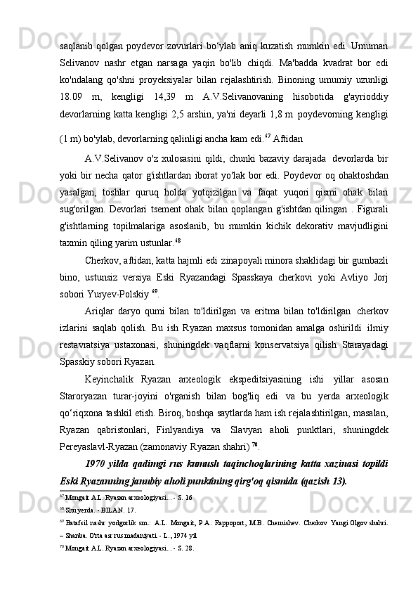 saqlanib   qolgan   poydevor   zovurlari   bo‘ylab   aniq   kuzatish   mumkin   edi.   Umuman
Selivanov   nashr   etgan   narsaga   yaqin   bo'lib   chiqdi.   Ma'badda   kvadrat   bor   edi
ko'ndalang   qo'shni   proyeksiyalar   bilan   rejalashtirish.   Binoning   umumiy   uzunligi
18.09   m,   kengligi   14,39   m   A.V.Selivanovaning   hisobotida   g'ayrioddiy
devorlarning katta kengligi  2,5 arshin, ya'ni  deyarli  1,8 m   poydevorning kengligi
(1 m) bo'ylab, devorlarning qalinligi ancha kam edi. 67  
Aftidan
A.V.Selivanov o'z  xulosasini   qildi, chunki   bazaviy  darajada   devorlarda  bir
yoki   bir   necha   qator   g'ishtlardan   iborat   yo'lak   bor   edi.   Poydevor   oq   ohaktoshdan
yasalgan,   toshlar   quruq   holda   yotqizilgan   va   faqat   yuqori   qismi   ohak   bilan
sug'orilgan.   Devorlari   tsement   ohak   bilan   qoplangan   g'ishtdan   qilingan   .   Figurali
g'ishtlarning   topilmalariga   asoslanib,   bu   mumkin   kichik   dekorativ   mavjudligini
taxmin qiling   yarim ustunlar. 68
Cherkov, aftidan, katta hajmli edi   zinapoyali minora shaklidagi bir gumbazli
bino,   ustunsiz   versiya   Eski   Ryazandagi   Spasskaya   cherkovi   yoki   Avliyo   Jorj
sobori   Yuryev-Polskiy  69
.
Ariqlar   daryo   qumi   bilan   to'ldirilgan   va   eritma   bilan   to'ldirilgan   cherkov
izlarini   saqlab   qolish.   Bu   ish   Ryazan   maxsus   tomonidan   amalga   oshirildi   ilmiy
restavratsiya   ustaxonasi,   shuningdek   vaqflarni   konservatsiya   qilish   Starayadagi
Spasskiy sobori   Ryazan.
Keyinchalik   Ryazan   arxeologik   ekspeditsiyasining   ishi   yillar   asosan
Staroryazan   turar-joyini   o'rganish   bilan   bog'liq   edi   va   bu   yerda   arxeologik
qo‘riqxona tashkil etish. Biroq, boshqa saytlarda ham ish rejalashtirilgan, masalan,
Ryazan   qabristonlari,   Finlyandiya   va   Slavyan   aholi   punktlari,   shuningdek
Pereyaslavl-Ryazan (zamonaviy   Ryazan shahri)  70
.
1970   yilda   qadimgi   rus   kumush   taqinchoqlarining   katta   xazinasi   topildi
Eski Ryazanning janubiy aholi punktining qirg'oq qismida (qazish   13).
67
  Mongait A.L. Ryazan arxeologiyasi... - S.   16
68
  Shu yerda. - BILAN.   17.
69
  Batafsil   nashr   yodgorlik   sm.:   A.L.   Mongait,   P.A.   Rappoport,   M.B.   Chernishev.   Cherkov   Yangi  Olgov shahri.
– Shanba. O'rta asr rus madaniyati. - L.,   1974 yil
70
  Mongait A.L. Ryazan arxeologiyasi... - S.   28. 