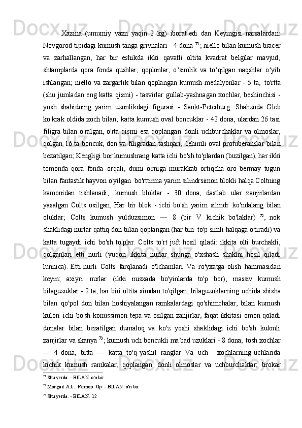 Xazina   (umumiy   vazn   yaqin   2   kg)   iborat edi   dan   Keyingisi   narsalardan:
Novgorod tipidagi kumush tanga grivnalari - 4 dona  71
; niello bilan kumush bracer
va   zarhallangan,   har   bir   eshikda   ikki   qavatli   oltita   kvadrat   belgilar   mavjud,
shtamplarda   qora   fonda   qushlar,   qoplonlar,   o simlik   va   to qilgan   naqshlar   o yibʻ ʻ ʻ
ishlangan;   niello  va   zargarlik   bilan  qoplangan   kumush   medalyonlar   -   5  ta,   to'rtta
(shu jumladan eng katta qismi) - tasvirlar   gullab-yashnagan xochlar, beshinchisi -
yosh   shahidning   yarim   uzunlikdagi   figurasi   -   Sankt-Peterburg.   Shahzoda   Gleb
ko'krak oldida xoch bilan; katta kumush oval boncuklar - 42 dona, ulardan 26 tasi
filigra  bilan  o'ralgan,  o'rta  qismi  esa   qoplangan   donli   uchburchaklar  va   olmoslar,
qolgan 16 ta boncuk, don va filigradan tashqari,   lehimli oval protuberanslar bilan
bezatilgan; Kengligi bor kumushrang   katta ichi bo'sh to'plardan (buzilgan), har ikki
tomonda   qora   fonda   orqali,   dumi   o'rniga   murakkab   ortiqcha   oro   bermay   tugun
bilan fantastik hayvon o'yilgan   bo'rttirma yarim silindrsimon blokli halqa Coltning
kamonidan   tishlanadi;   kumush   bloklar   -   30   dona,   dastlab   ular   zanjirlardan
yasalgan   Colts   osilgan,   Har   bir   blok   -   ichi   bo'sh   yarim   silindr   ko'ndalang   bilan
oluklar;   Colts   kumush   yulduzsimon   —   8   (bir   V   kichik   bo'laklar)   72
,   nok
shaklidagi nurlar qattiq don bilan qoplangan (har biri   to'p simli halqaga o'tiradi) va
katta   tugaydi   ichi   bo'sh   to'plar.   Colts   to'rt   juft   hosil   qiladi:   ikkita   olti   burchakli,
qolganlari   etti   nurli   (yuqori   ikkita   nurlar   shunga   o'xshash   shaklni   hosil   qiladi
lunnica). Etti  nurli   Colts   farqlanadi   o'lchamlari   Va   ro'yxatga  olish   hammasidan
keyin;   axiyri   nurlar   (ikki   nusxada   bo'yinlarda   to'p   bor);   massiv   kumush
bilaguzuklar - 2 ta, har biri oltita simdan to'qilgan, bilaguzuklarning  uchida   shisha
bilan   qo'pol   don   bilan   hoshiyalangan   ramkalardagi   qo'shimchalar;   bilan   kumush
kulon   ichi bo'sh konussimon tepa va osilgan zanjirlar, faqat  ikkitasi  omon qoladi
donalar   bilan   bezatilgan   dumaloq   va   ko'z   yoshi   shaklidagi   ichi   bo'sh   kulonli
zanjirlar   va skanya  73
; kumush uch boncukli ma'bad uzuklari - 8 dona;   tosh xochlar
—   4   dona,   bitta   —   katta   to'q   yashil   ranglar   Va   uch   -   xochlarning   uchlarida
kichik   kumush   ramkalar,   qoplangan   donli   olmoslar   va   uchburchaklar;   brokar
71
  Shu yerda. - BILAN.   o'n bir.
72
  Mongait A.L.. Farmon. Op. - BILAN.   o'n bir
73
  Shu yerda. - BILAN.   12