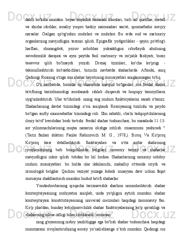 dalili   bo'lishi   mumkin   boyar-knyazlik   tantanali   liboslari,   turli   xil   qurollar,   metall
va   shisha   idishlar,   amaliy   yuqori   badiiy   namunalari   san'at,   qimmatbaho   xorijiy
narsalar.   Osilgan   qo'rg'oshin   muhrlari   va   muhrlari   Bu   erda   sud   va   ma'muriy
organlarning   mavjudligini   taxmin   qilish.   Epigrafik   yodgorliklar   -   qayin   po'stlog'i
harflari,   shuningdek,   yozuv   asboblari   yuksakligini   isbotlaydi   aholining
savodxonlik   darajasi   va   ayni   paytda   faol   ma'muriy   va   xo'jalik   faoliyati,   busiz
tasavvur   qilib   bo'lmaydi   yozish.   Drenaj   tizimlari,   ko'cha   ko'prigi   -
takomillashtirish   ko'rsatkichlari,   birinchi   navbatda   shaharlarda.   Afsuski,   aniq
Qadimgi Rusning o'ziga xos shahar hayotining xususiyatlari aniqlanmagan   to'liq.
O'z   navbatida,   hozirda   uy   sharoitida   mavjud   bo'lganlar   rus   feodal   shahri
ta'rifining   tarixshunosligi   asoslanadi   ishlab   chiqarish   va   huquqiy   tamoyillarni
uyg'unlashtirish.   Ular   to'ldiriladi   uning   eng   muhim   funktsiyalarini   sanab   o'tamiz.
Shaharlarning   davlat   tizimidagi   o‘rni   aniqlandi   Rossiyaning   tuzilishi   va   paydo
bo'lgan  sinfiy munosabatlar   tizimidagi  roli.   Shu sababli,  «ba'zi  tadqiqotchilarning
ilmiy ta'rif berishdan bosh tortishi   feodal shahar tushunchasi, bu masalada 11-13-
asr   yilnomachilarining   nuqtai   nazarini   olishga   intilish.   muammoni   yashiradi   "
(Tarix   fanlari   doktori   Fanlar   Rabinovich   M.   G.,   1978,).   Biroq   Va   Ko'proq
Ko'proq   kasr   detallashtirish   funktsiyalari   va   o'rta   asrlar   shahrining
rivojlanishining   turli   bosqichlarida   belgilari   umumiy   tarixiy   va   shaharlar
mavjudligini   inkor   qilish   tubdan   bir   hil   hodisa.   Shaharlarning   umumiy   uslubiy
muhim   xususiyatlari   bu   holda   ular   ikkilamchi,   mahalliy   o'rtasida   eriydi   va
xronologik   belgilar.   Qachon   vaziyat   yuzaga   keladi   muayyan   davr   uchun   faqat
xususiyni shakllantirish mumkin   hudud ta'rifi   shaharlar.
Yondashuvlarning   qisqacha   tarixnavislik   sharhini   umumlashtirish   shahar
kontseptsiyasining   mohiyatini   aniqlab,   unda   yo'qligini   aytish   mumkin   shahar
kontseptsiyasi   konstitutsiyasining   universal   mezonlari   haqidagi   zamonaviy   fan.
Ko'p jihatdan, bunday kelishmovchilik  shahar  funktsiyalarining ko'p qirraliligi  va
shaharning xilma-xilligi bilan izohlanadi.   umuman.
ning g'oyasining nisbiy yaxlitligiga ega bo'lish   shahar tushunchasi  haqidagi
munozarani   rivojlantirishning   asosiy   yo‘nalishlariga   o‘tish   mumkin   Qadimgi   rus 