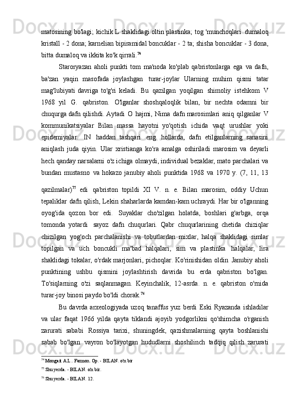 matosining bo'lagi; kichik L shaklidagi oltin plastinka; tog 'munchoqlari   dumaloq
kristall - 2 dona; karnelian bipiramidal boncuklar -   2 ta; shisha boncuklar - 3 dona,
bitta dumaloq va ikkita ko'k   qirrali. 74
Staroryazan   aholi   punkti   tom   ma'noda   ko'plab   qabristonlarga   ega   va   dafn,
ba'zan   yaqin   masofada   joylashgan   turar-joylar   Ularning   muhim   qismi   tatar
mag'lubiyati   davriga   to'g'ri   keladi.   Bu   qazilgan   yoqilgan   shimoliy   istehkom   V
1968   yil   G.   qabriston.   O'lganlar   shoshqaloqlik   bilan,   bir   nechta   odamni   bir
chuqurga dafn qilishdi.   Aytadi   O   hajmi,   Nima   dafn marosimlari   aniq   qilganlar   V
kommunikatsiyalar   Bilan   massa   hayotni   yo'qotish   ichida   vaqt   urushlar   yoki
epidemiyalar.   IN   haddan   tashqari   eng   hollarda,   dafn   etilganlarning   sanasini
aniqlash   juda   qiyin.   Ular   xristianga   ko'ra   amalga   oshiriladi   marosim   va   deyarli
hech qanday narsalarni o'z ichiga olmaydi, individual bezaklar, mato parchalari va
bundan   mustasno   va   hokazo   janubiy   aholi   punktida   1968   va   1970   y.   (7,   11,   13
qazilmalar) 75  
edi   qabriston   topildi   XI   V.   n.   e.   Bilan   marosim,   oddiy   Uchun
tepaliklar   dafn qilish,   Lekin   shaharlarda kamdan-kam uchraydi. Har bir o'lganning
oyog'ida   qozon   bor   edi.   Suyaklar   cho'zilgan   holatda,   boshlari   g'arbga,   orqa
tomonda   yotardi   sayoz   dafn   chuqurlari.   Qabr   chuqurlarining   chetida   chiziqlar
chizilgan   yog'och   parchalanishi   va   tobutlardan   mixlar,   halqa   shaklidagi   simlar
topilgan   va   uch   boncukli   ma'bad   halqalari,   sim   va   plastinka   halqalar,   lira
shaklidagi tokalar, o'rdak marjonlari, pichoqlar. Ko'rinishidan oldin   Janubiy aholi
punktining   ushbu   qismini   joylashtirish   davrida   bu   erda   qabriston   bo'lgan.
To'siqlarning   o'zi   saqlanmagan.   Keyinchalik,   12-asrda.   n.   e.   qabriston   o'rnida
turar-joy binosi paydo bo'ldi   chorak. 76
Bu davrda arxeologiyada uzoq tanaffus yuz berdi   Eski  Ryazanda  ishladilar
va   ular   faqat   1966   yilda   qayta   tiklandi   ajoyib   yodgorlikni   qo'shimcha   o'rganish
zarurati   sababi   Rossiya   tarixi,   shuningdek,   qazishmalarning   qayta   boshlanishi
sabab   bo'lgan   vayron   bo'layotgan   hududlarni   shoshilinch   tadqiq   qilish   zarurati
74
  Mongait A.L.. Farmon. Op. - BILAN.   o'n bir
75
  Shu yerda. - BILAN.   o'n bir.
76
  Shu yerda. - BILAN.   12. 