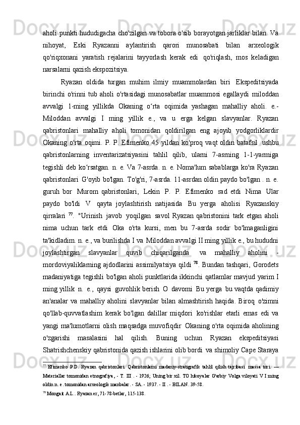 aholi punkti hududigacha cho'zilgan va tobora o'sib borayotgan jarliklar bilan. Va
nihoyat,   Eski   Ryazanni   aylantirish   qarori   munosabati   bilan   arxeologik
qo'riqxonani   yaratish   rejalarini   tayyorlash   kerak   edi   qo'riqlash,   mos   keladigan
narsalarni qazish   ekspozitsiya.
Ryazan   oldida   turgan   muhim   ilmiy   muammolardan   biri   Ekspeditsiyada
birinchi   o'rinni   tub   aholi   o'rtasidagi   munosabatlar   muammosi   egallaydi   miloddan
avvalgi   1-ming   yillikda   Okaning   o rta   oqimida   yashagan   mahalliy   aholi.   e.-ʻ
Miloddan   avvalgi   I   ming   yillik   e.,   va   u   erga   kelgan   slavyanlar.   Ryazan
qabristonlari   mahalliy   aholi   tomonidan   qoldirilgan   eng   ajoyib   yodgorliklardir
Okaning  o'rta  oqimi.  P.  P.  Efimenko  45  yildan  ko'proq  vaqt  oldin  batafsil   ushbu
qabristonlarning   inventarizatsiyasini   tahlil   qilib,   ularni   7-asrning   1-1-yarmiga
tegishli deb ko rsatgan. n. e. Va 7-asrda. n. e. Noma'lum sabablarga ko'ra Ryazan	
ʻ
qabristonlari   G'oyib bo'lgan. To'g'ri, 7-asrda. 11-asrdan oldin paydo bo'lgan . n. e.
guruh   bor   Murom   qabristonlari,   Lekin   P.   P.   Efimenko   rad   etdi   Nima   Ular
paydo   bo'ldi   V   qayta   joylashtirish   natijasida   Bu   yerga   aholisi   Ryazanskiy
qirralari   77
.   "Urinish   javob   yoqilgan   savol   Ryazan   qabristonini   tark   etgan   aholi
nima   uchun   tark   etdi   Oka   o'rta   kursi,   men   bu   7-asrda   sodir   bo'lmaganligini
ta'kidladim. n. e., va burilishda I va   Miloddan avvalgi II ming yillik e., bu hududni
joylashtirgan   slavyanlar   quvib   chiqarilganda   va   mahalliy   aholini   -
mordoviyaliklarning ajdodlarini assimilyatsiya qildi   78
. Bundan tashqari,   Gorodets
madaniyatiga tegishli bo'lgan aholi punktlarida ikkinchi qatlamlar mavjud   yarim I
ming yillik   n.   e.,   qaysi   guvohlik berish   O   davomi   Bu yerga   bu vaqtda qadimiy
an'analar   va   mahalliy   aholini   slavyanlar   bilan   almashtirish   haqida.   Biroq   o'zimni
qo'llab-quvvatlashim   kerak   bo'lgan   dalillar   miqdori   ko'rishlar   etarli   emas   edi   va
yangi ma'lumotlarni olish maqsadga muvofiqdir   Okaning o'rta oqimida aholining
o'zgarishi   masalasini   hal   qilish.   Buning   uchun   Ryazan   ekspeditsiyasi
Shatrishchenskiy qabristonida qazish ishlarini olib bordi   va shimoliy Cape Staraya
77
  Efimenko   P.D.   Ryazan   qabristonlari.   Qabristonlarni   madaniy-stratigrafik   tahlil   qilish   tajribasi   massa	
  turi.   —
Materiallar   tomonidan   etnografiya,   -   T.   III   .   -   1926;   Uning   bir xil.   TO   hikoyalar   G'arbiy   Volga viloyati   V   I   ming
oldin   n.   e.   tomonidan	
  arxeologik manbalar. - SA. - 1937. -  II  . - BILAN.   39-58.
78
  Mongait A.L.. Ryazan er, 71-78-betlar,   115-138. 