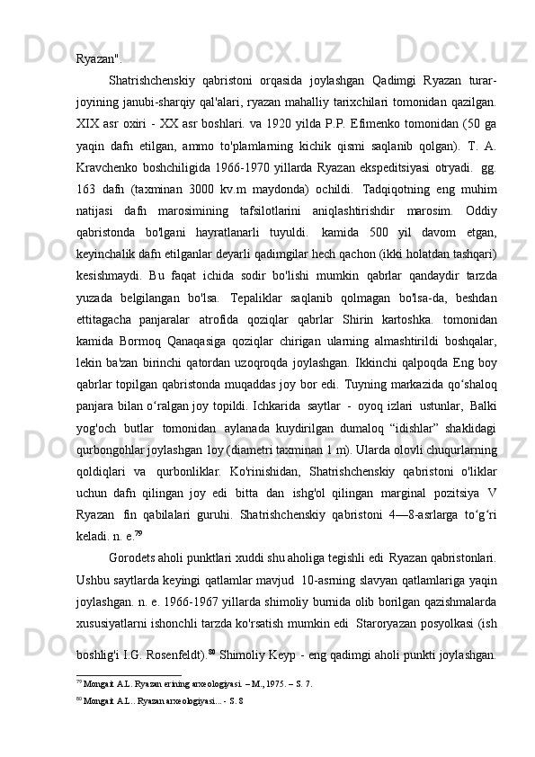 Ryazan".
Shatrishchenskiy   qabristoni   orqasida   joylashgan   Qadimgi   Ryazan   turar-
joyining janubi-sharqiy qal'alari, ryazan mahalliy tarixchilari tomonidan qazilgan.
XIX   asr   oxiri   -   XX   asr   boshlari.   va   1920   yilda   P.P.   Efimenko   tomonidan   (50   ga
yaqin   dafn   etilgan,   ammo   to'plamlarning   kichik   qismi   saqlanib   qolgan).   T.   A.
Kravchenko   boshchiligida   1966-1970   yillarda   Ryazan   ekspeditsiyasi   otryadi.   gg.
163   dafn   (taxminan   3000   kv.m   maydonda)   ochildi.   Tadqiqotning   eng   muhim
natijasi   dafn   marosimining   tafsilotlarini   aniqlashtirishdir   marosim.   Oddiy
qabristonda   bo'lgani   hayratlanarli   tuyuldi.   kamida   500   yil   davom   etgan,
keyinchalik dafn etilganlar deyarli   qadimgilar hech qachon (ikki holatdan tashqari)
kesishmaydi.   Bu   faqat   ichida   sodir   bo'lishi   mumkin   qabrlar   qandaydir   tarzda
yuzada   belgilangan   bo'lsa.   Tepaliklar   saqlanib   qolmagan   bo'lsa-da,   beshdan
ettitagacha   panjaralar   atrofida   qoziqlar   qabrlar   Shirin   kartoshka.   tomonidan
kamida   Bormoq   Qanaqasiga   qoziqlar   chirigan   ularning   almashtirildi   boshqalar,
lekin   ba'zan   birinchi   qatordan   uzoqroqda   joylashgan.   Ikkinchi   qalpoqda   Eng   boy
qabrlar topilgan qabristonda muqaddas joy bor edi.   Tuyning markazida qo shaloqʻ
panjara bilan o ralgan joy topildi. Ichkarida	
ʻ   saytlar   -   oyoq izlari   ustunlar,   Balki
yog'och   butlar   tomonidan   aylanada   kuydirilgan   dumaloq   “idishlar”   shaklidagi
qurbongohlar joylashgan   loy (diametri taxminan 1 m). Ularda olovli chuqurlarning
qoldiqlari   va   qurbonliklar.   Ko'rinishidan,   Shatrishchenskiy   qabristoni   o'liklar
uchun   dafn   qilingan   joy   edi   bitta   dan   ishg'ol   qilingan   marginal   pozitsiya   V
Ryazan   fin   qabilalari   guruhi.   Shatrishchenskiy   qabristoni   4—8-asrlarga   to g ri	
ʻ ʻ
keladi. n.   e. 79
Gorodets aholi punktlari xuddi shu aholiga tegishli edi   Ryazan qabristonlari.
Ushbu saytlarda keyingi qatlamlar mavjud   10-asrning slavyan qatlamlariga yaqin
joylashgan. n. e. 1966-1967 yillarda shimoliy burnida olib borilgan qazishmalarda
xususiyatlarni ishonchli tarzda ko'rsatish mumkin edi   Staroryazan posyolkasi (ish
boshlig'i I.G. Rosenfeldt). 80  
Shimoliy Keyp -   eng qadimgi aholi punkti joylashgan.
79
  Mongait A.L. Ryazan erining arxeologiyasi. – M., 1975. – S.   7.
80
  Mongait A.L.. Ryazan arxeologiyasi... - S.   8 