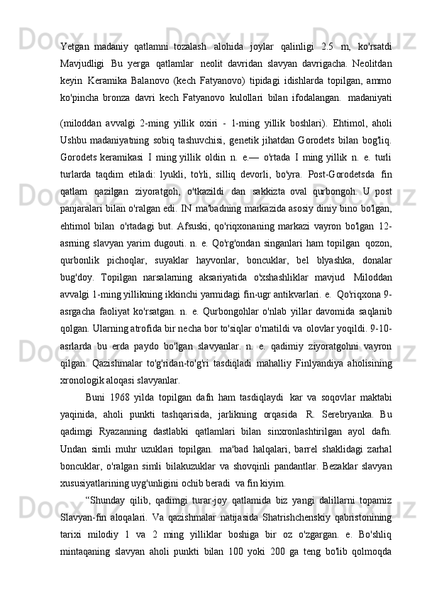 Yetgan   madaniy   qatlamni   tozalash   alohida   joylar   qalinligi   2.5   m,   ko'rsatdi
Mavjudligi   Bu   yerga   qatlamlar   neolit   davridan   slavyan   davrigacha.   Neolitdan
keyin   Keramika   Balanovo   (kech   Fatyanovo)   tipidagi   idishlarda   topilgan,   ammo
ko'pincha   bronza   davri   kech   Fatyanovo   kulollari   bilan   ifodalangan.   madaniyati
(miloddan   avvalgi   2-ming   yillik   oxiri   -   1-ming   yillik   boshlari).  
Ehtimol,   aholi
Ushbu   madaniyatning   sobiq   tashuvchisi,   genetik   jihatdan   Gorodets   bilan   bog'liq.
Gorodets keramikasi   I   ming yillik   oldin   n.   e.—   o'rtada   I   ming yillik   n.   e.   turli
turlarda   taqdim   etiladi:   lyukli,   to'rli,   silliq   devorli,   bo'yra.   Post-Gorodetsda   fin
qatlam   qazilgan   ziyoratgoh,   o'tkazildi   dan   sakkizta   oval   qurbongoh.   U   post
panjaralari bilan o'ralgan edi. IN   ma'badning markazida asosiy diniy bino bo'lgan,
ehtimol   bilan   o'rtadagi   but.   Afsuski,   qo'riqxonaning   markazi   vayron   bo'lgan   12-
asrning   slavyan   yarim   dugouti.   n.   e.   Qo'rg'ondan   singanlari   ham   topilgan   qozon,
qurbonlik   pichoqlar,   suyaklar   hayvonlar,   boncuklar,   bel   blyashka,   donalar
bug'doy.   Topilgan   narsalarning   aksariyatida   o'xshashliklar   mavjud   Miloddan
avvalgi 1-ming yillikning ikkinchi yarmidagi fin-ugr antikvarlari. e.   Qo'riqxona 9-
asrgacha   faoliyat   ko'rsatgan.   n.   e.   Qurbongohlar   o'nlab   yillar   davomida   saqlanib
qolgan. Ularning atrofida bir necha bor to'siqlar o'rnatildi va   olovlar yoqildi. 9-10-
asrlarda   bu   erda   paydo   bo'lgan   slavyanlar.   n.   e.   qadimiy   ziyoratgohni   vayron
qilgan.   Qazishmalar   to'g'ridan-to'g'ri   tasdiqladi   mahalliy   Finlyandiya   aholisining
xronologik aloqasi   slavyanlar.
Buni   1968   yilda   topilgan   dafn   ham   tasdiqlaydi   kar   va   soqovlar   maktabi
yaqinida,   aholi   punkti   tashqarisida,   jarlikning   orqasida   R.   Serebryanka.   Bu
qadimgi   Ryazanning   dastlabki   qatlamlari   bilan   sinxronlashtirilgan   ayol   dafn.
Undan   simli   muhr   uzuklari   topilgan.   ma'bad   halqalari,   barrel   shaklidagi   zarhal
boncuklar,   o'ralgan   simli   bilakuzuklar   va   shovqinli   pandantlar.   Bezaklar   slavyan
xususiyatlarining uyg'unligini ochib beradi   va fin   kiyim.
“Shunday   qilib,   qadimgi   turar-joy   qatlamida   biz   yangi   dalillarni   topamiz
Slavyan-fin   aloqalari.   Va   qazishmalar   natijasida   Shatrishchenskiy   qabristonining
tarixi   milodiy   1   va   2   ming   yilliklar   boshiga   bir   oz   o'zgargan.   e.   Bo'shliq
mintaqaning   slavyan   aholi   punkti   bilan   100   yoki   200   ga   teng   bo'lib   qolmoqda 