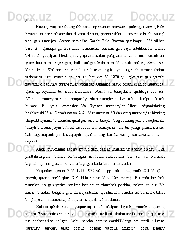 yillar.
Hozirgi vaqtda ishning ikkinchi eng muhim mavzusi   qadimgi rusning Eski
Ryazan shahrini o'rganishni davom ettirish, qazish ishlarini davom ettirish   va aql
yoqilgan   turar-joy.   Aynan   razvedka   Garchi   Eski   Ryazan   qazilyapti   1836 yildan
beri   G.,   Qanaqasiga   ko'rinadi   tomonidan   biriktirilgan   reja   istehkomlar   Bilan
belgilash   yoqilgan   Hech qanday qazish ishlari yo'q, ammo shaharning kichik bir
qismi   hali  ham   o'rganilgan,   hatto bo'lgan  kishi   ham   V   ichida   miller,   Nima   Biz
Yo'q   chiqdi   Ko'proq   orqasida   bosqich   arxeologik joyni o'rganish. Ammo shahar
tashqarida   ham   mavjud   edi   vallar   Intellekt   V   1970   yil   g.ko'rsatilgan   yaxshi
xavfsizlik   qadimiy   turar-joylar   yoqilgan   Okaning pastki terasi, qishloq hududida.
Qadimgi   Ryazan,   bu   erda,   shubhasiz,   Posad   va   baliqchilar   qishlog'i   bor   edi.
Albatta, umumiy ma'noda topografiya   shahar aniqlandi,   Lekin   ko'p   Ko'proq   kerak
bilmoq.   Bu   yoki   xavotirlar   Va   Ryazan   turar-joylar   Ularni   o'rganishning
boshlanishi V.A. Gorodtsov va A.A.   Mansurov va 50 dan ortiq turar-joylar bizning
ekspeditsiyamiz tomonidan qazilgan, ammo tufayli   Yog'ochning yomon saqlanishi
tufayli biz turar joyni batafsil tasavvur qila olmaymiz. Har bir yangi qazish mavzu
hali   tugamaganligini   tasdiqlaydi;   qurilmaning   barcha   yangi   xususiyatlari   turar-
joylar."
Aholi   punktining   asosiy   hududidagi   qazish   ishlarining   asosiy   ob'ekti   Oka
pasttekisligidan   baland   ko'tarilgan   mudofaa   inshootlari   bor   edi   va   kumush
taqinchoqlarning uchta xazinasi topilgan katta bino   mahsulotlar.
Yaqindan   qazish   7   V   1968-1970   yillar   gg.   edi   ochiq   mulk   XII   V.   (11-
qazish,   qazish   boshliqlari   G.F.   Nikitina   va   V.N.   Darkevich).   Bu   erda   burchak
ustunlari   bo'lgan   yarim   qazilma   bor   edi   to'rtburchak   pechka,   palata   chuqur   Va
zamin   binolar,   belgilangan   chiziq   ustunlar   Qo'shimcha binolar ushbu mulk bilan
bog'liq edi - omborxona, chuqurlar   saqlash uchun   donalar
Xulosa   qilish   natija   yuqoriroq   sanab   o'tilgan   topadi,   mumkin   qilmoq
xulosa   Ryazanning madaniyati, topografik tuzilishi, shaharsozlik, boshqa qadimgi
rus   shaharlarida   bo'lgani   kabi,   barcha   qarama-qarshiliklarga   va   etarli   bilimga
qaramay,   bir-biri   bilan   bog'liq   bo'lgan   yagona   tizimdir.   do'st.   Badiiy 