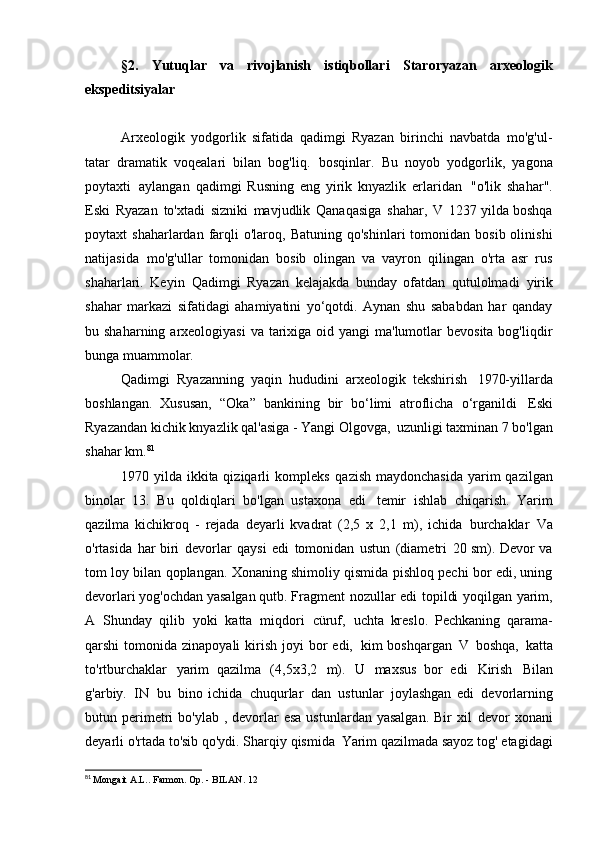 §2.   Yutuqlar   va   rivojlanish   istiqbollari   Staroryazan   arxeologik
ekspeditsiyalar
Arxeologik   yodgorlik   sifatida   qadimgi   Ryazan   birinchi   navbatda   mo'g'ul-
tatar   dramatik   voqealari   bilan   bog'liq.   bosqinlar.   Bu   noyob   yodgorlik,   yagona
poytaxti   aylangan   qadimgi   Rusning   eng   yirik   knyazlik   erlaridan   "o'lik   shahar".
Eski   Ryazan   to'xtadi   sizniki   mavjudlik   Qanaqasiga   shahar,   V   1237 yilda boshqa
poytaxt   shaharlardan  farqli  o'laroq,  Batuning   qo'shinlari   tomonidan  bosib  olinishi
natijasida   mo'g'ullar   tomonidan   bosib   olingan   va   vayron   qilingan   o'rta   asr   rus
shaharlari.   Keyin   Qadimgi   Ryazan   kelajakda   bunday   ofatdan   qutulolmadi   yirik
shahar   markazi   sifatidagi   ahamiyatini   yo‘qotdi.   Aynan   shu   sababdan   har   qanday
bu shaharning arxeologiyasi  va  tarixiga oid yangi  ma'lumotlar  bevosita  bog'liqdir
bunga   muammolar.
Qadimgi   Ryazanning   yaqin   hududini   arxeologik   tekshirish   1970-yillarda
boshlangan.   Xususan,   “Oka”   bankining   bir   bo‘limi   atroflicha   o‘rganildi   Eski
Ryazandan kichik knyazlik qal'asiga - Yangi Olgovga,   uzunligi taxminan 7 bo'lgan
shahar   km. 81
1970 yilda ikkita qiziqarli kompleks   qazish maydonchasida  yarim  qazilgan
binolar   13.   Bu   qoldiqlari   bo'lgan   ustaxona   edi   temir   ishlab   chiqarish.   Yarim
qazilma   kichikroq   -   rejada   deyarli   kvadrat   (2,5   x   2,1   m),   ichida   burchaklar   Va
o'rtasida   har biri   devorlar   qaysi   edi   tomonidan   ustun   (diametri   20 sm). Devor va
tom loy bilan qoplangan. Xonaning shimoliy qismida pishloq pechi bor edi, uning
devorlari yog'ochdan yasalgan   qutb. Fragment   nozullar   edi   topildi   yoqilgan   yarim,
A   Shunday   qilib   yoki   katta   miqdori   cüruf,   uchta   kreslo.   Pechkaning   qarama-
qarshi  tomonida  zinapoyali   kirish  joyi  bor  edi,   kim  boshqargan   V   boshqa,   katta
to'rtburchaklar   yarim   qazilma   (4,5x3,2   m).   U   maxsus   bor   edi   Kirish   Bilan
g'arbiy.   IN   bu   bino   ichida   chuqurlar   dan   ustunlar   joylashgan   edi   devorlarning
butun perimetri   bo'ylab  , devorlar  esa  ustunlardan  yasalgan.   Bir  xil   devor  xonani
deyarli o'rtada to'sib qo'ydi. Sharqiy qismida   Yarim qazilmada sayoz tog' etagidagi
81
  Mongait A.L.. Farmon. Op. - BILAN.   12 