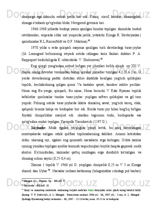 chuqurga   ega   ikkinchi   eritish   pechi   bor   edi.   Yoniq   cüruf,   kritslar,   shuningdek,
shunga o'xshash qo'rg'oshin bloki   Novgorod grivnasi   turi.
1966-1968 yillarda boshqa yarim qazilgan binolar topilgan   shimolda   hudud
istehkomlar,   orqasida   ichki   mil   yuqorida   jarlik,   yetakchi   Kimga   R. Serebryanka (
qazishmalar R.L.Rozenfeldt va G.F.   Nikitina). 82
1970   yilda   u   erda   qiziqarli   majmua   qazilgan   turli   davrlardagi   turar-joylar
(IA   Leningrad   bo'limining   otryadi   ostida   ishlagan   tarix   fanlari   doktori   P.   A.
Rappoport boshchiligida E. ishtirokida.   V. Sholoxova). 83
Eng  qizig'i  yong'indan   nobud  bo'lgan  yer   jihozlari  bo'lib   chiqdi   uy  XII   V.
Hajmi   uning   devorlar   tomonidan   tashqi   qirralar   jurnallar   tuzilgan   4.2   X   4.2   m.   U
yerda   devorlarning   pastki   chetidan   oblos   shaklida   kesilgan   yog'och   qoldiqlari
topildi,   kechikishning   qolgan   qismi   Va   taxtalar   qavat,   kamber   adobe   pechlar.
Nima   eng   Bu   yerga,   qiziqarli,   Bu   nima,   Nima   birinchi   V   Eski   Ryazan   topildi
tafsilotlar   qurilmalar   tomlar   turar-joylar:   yiqilgan   rafters   qoldiqlari   va   gil   tom
yopish.   Polning   ustida   turar-joylarda   ikkita   dumaloq   savat,   yog'och   taroq,   elak,
qalqonli   bronza   halqa  va   boshqalar   bor   edi.   Birida   turar-joy  bilan   bog'liq  bo'lgan
foydali   chuqurliklar   mavjud   edi.   ulardan   tegirmon   toshi,   boshqasida   esa
qo'rg'oshin muhri topilgan   Yaropolk Yaroslavich (1197   G.).
Xazinalar.   Mulk   egalari   yo'qligida   yonib   ketdi,   bu   aniq   tasvirlangan
menteşalarda   osilgan   eshik   qulflari   topilmalarining   dalillari.   Ammo   ketishdan
oldin   ularning   uyi,   egalari   eng   qimmatli   narsalarni   erga   ko'mgan.   Uchta   xazina
uyning yonidan topilgan ayollar kumush taqinchoqlari boylik haqida gapiradi   mulk
aholisi.   Ko'rinishidan,   xazinalar   qattiq   muzlagan   erga   shoshilib   ko'milgan   va
shuning uchun sayoz (0,25-0,4   m).
Xazina   1   topildi   V   1966 yil   G.   yoqilgan   chuqurlik   0,25   m   V   5   m   Kimga
shimol   dan   Uylar   84
.   Narsalar ixcham katlanmış (bilaguzuklar ichidagi pul barlari)
82
  Mongait A.L.. Farmon. Op. - BILAN.   9.
83
  Shu yerda. - BILAN.   10.
84
  Ilmiy   va   ommabop   nashrlarda   xazinaning   ko'plab   nashrlari   bizni   ehtiyojdan   xalos   qiladi   uning  batafsil   tahlil.
Qarang:  V. P. Darkevich,  A. L. Mongait   .   Staroryazan  xazinasi  1966 yil - SA, 1967 yil, - 2-son; A.   L.	
  Mongait   .
Qadimgi Ryazanning badiiy xazinalari. - M., 1967. - 12-13-betlar, rasm. 19-21 va   va boshqalar. 