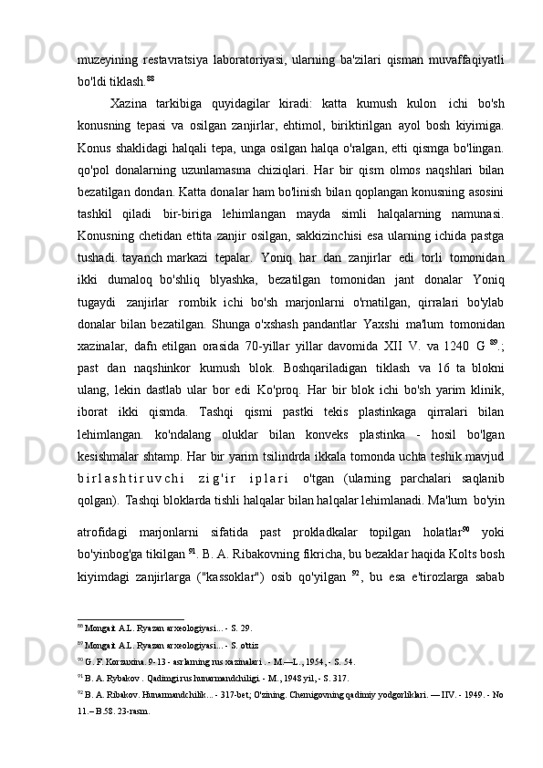 muzeyining   restavratsiya   laboratoriyasi,   ularning   ba'zilari   qisman   muvaffaqiyatli
bo'ldi   tiklash. 88
Xazina   tarkibiga   quyidagilar   kiradi:   katta   kumush   kulon   ichi   bo'sh
konusning   tepasi   va   osilgan   zanjirlar,   ehtimol,   biriktirilgan   ayol   bosh   kiyimiga.
Konus shaklidagi  halqali  tepa, unga osilgan  halqa o'ralgan, etti  qismga  bo'lingan.
qo'pol   donalarning   uzunlamasına   chiziqlari.   Har   bir   qism   olmos   naqshlari   bilan
bezatilgan   dondan. Katta donalar ham bo'linish bilan qoplangan konusning asosini
tashkil   qiladi   bir-biriga   lehimlangan   mayda   simli   halqalarning   namunasi.
Konusning   chetidan   ettita   zanjir   osilgan,   sakkizinchisi   esa   ularning   ichida   pastga
tushadi.   tayanch   markazi   tepalar.   Yoniq   har   dan   zanjirlar   edi   torli   tomonidan
ikki   dumaloq   bo'shliq   blyashka,   bezatilgan   tomonidan   jant   donalar   Yoniq
tugaydi   zanjirlar   rombik   ichi   bo'sh   marjonlarni   o'rnatilgan,   qirralari   bo'ylab
donalar   bilan   bezatilgan.   Shunga   o'xshash   pandantlar   Yaxshi   ma'lum   tomonidan
xazinalar,   dafn   etilgan   orasida   70-yillar   yillar   davomida   XII   V.   va   1240   G   89
.;
past   dan   naqshinkor   kumush   blok.   Boshqariladigan   tiklash   va   16   ta   blokni
ulang,   lekin   dastlab   ular   bor   edi   Ko'proq.   Har   bir   blok   ichi   bo'sh   yarim   klinik,
iborat   ikki   qismda.   Tashqi   qismi   pastki   tekis   plastinkaga   qirralari   bilan
lehimlangan.   ko'ndalang   oluklar   bilan   konveks   plastinka   -   hosil   bo'lgan
kesishmalar   shtamp. Har bir yarim tsilindrda ikkala tomonda uchta teshik mavjud
b i r l a s h t i r u v c h i   z i g ' i r   i p l a r i   o'tgan   (ularning   parchalari   saqlanib
qolgan).   Tashqi bloklarda tishli halqalar bilan halqalar lehimlanadi. Ma'lum   bo'yin
atrofidagi   marjonlarni   sifatida   past   prokladkalar   topilgan   holatlar 90  
yoki
bo'yinbog'ga tikilgan  91
. B. A. Ribakovning fikricha, bu bezaklar haqida   Kolts bosh
kiyimdagi   zanjirlarga   ("kassoklar")   osib   qo'yilgan   92
,   bu   esa   e'tirozlarga   sabab
88
  Mongait A.L. Ryazan arxeologiyasi... - S.   29.
89
  Mongait A.L. Ryazan arxeologiyasi... - S.   o'ttiz
90
  G. F. Korzuxina.  9-13  -  asrlarning  rus xazinalari .  -  M.—L., 1954, - S.   54.
91
  B. A. Rybakov  .  Qadimgi rus hunarmandchiligi. - M., 1948 yil, - S.   317.
92
  B. A. Ribakov. Hunarmandchilik... - 317-bet; O'zining. Chernigovning qadimiy yodgorliklari. — IIV. - 1949. - No
11.– B.58.   23-rasm. 