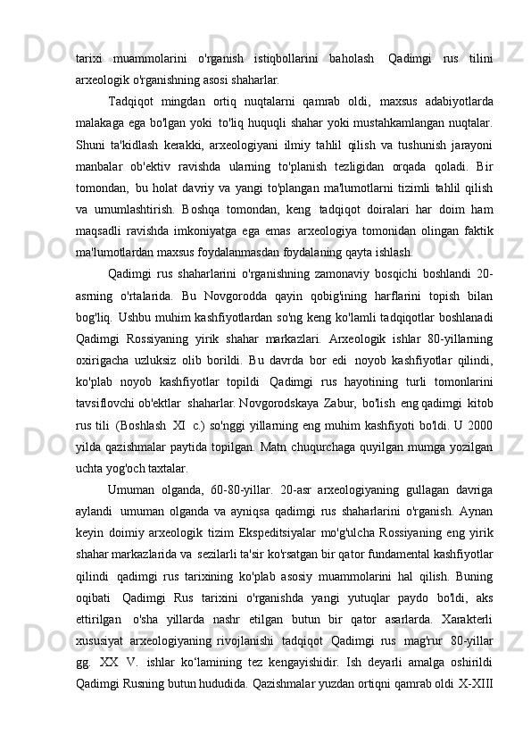 tarixi   muammolarini   o'rganish   istiqbollarini   baholash   Qadimgi   rus   tilini
arxeologik o'rganishning asosi   shaharlar.
Tadqiqot   mingdan   ortiq   nuqtalarni   qamrab   oldi,   maxsus   adabiyotlarda
malakaga ega bo'lgan yoki   to'liq huquqli shahar yoki mustahkamlangan nuqtalar.
Shuni   ta'kidlash   kerakki,   arxeologiyani   ilmiy   tahlil   qilish   va   tushunish   jarayoni
manbalar   ob'ektiv   ravishda   ularning   to'planish   tezligidan   orqada   qoladi.   Bir
tomondan,   bu   holat   davriy   va   yangi   to'plangan   ma'lumotlarni   tizimli   tahlil   qilish
va   umumlashtirish.   Boshqa   tomondan,   keng   tadqiqot   doiralari   har   doim   ham
maqsadli   ravishda   imkoniyatga   ega   emas   arxeologiya   tomonidan   olingan   faktik
ma'lumotlardan maxsus foydalanmasdan foydalaning   qayta ishlash.
Qadimgi   rus   shaharlarini   o'rganishning   zamonaviy   bosqichi   boshlandi   20-
asrning   o'rtalarida.   Bu   Novgorodda   qayin   qobig'ining   harflarini   topish   bilan
bog'liq.   Ushbu muhim  kashfiyotlardan so'ng  keng ko'lamli  tadqiqotlar  boshlanadi
Qadimgi   Rossiyaning   yirik   shahar   markazlari.   Arxeologik   ishlar   80-yillarning
oxirigacha   uzluksiz   olib   borildi.   Bu   davrda   bor   edi   noyob   kashfiyotlar   qilindi,
ko'plab   noyob   kashfiyotlar   topildi   Qadimgi   rus   hayotining   turli   tomonlarini
tavsiflovchi ob'ektlar   shaharlar. Novgorodskaya   Zabur,   bo'lish   eng qadimgi   kitob
rus  tili   (Boshlash   XI   c.)  so'nggi  yillarning eng  muhim  kashfiyoti   bo'ldi. U  2000
yilda   qazishmalar   paytida   topilgan.   Matn   chuqurchaga   quyilgan   mumga   yozilgan
uchta yog'och   taxtalar.
Umuman   olganda,   60-80-yillar.   20-asr   arxeologiyaning   gullagan   davriga
aylandi   umuman   olganda   va   ayniqsa   qadimgi   rus   shaharlarini   o'rganish.   Aynan
keyin   doimiy   arxeologik   tizim   Ekspeditsiyalar   mo'g'ulcha   Rossiyaning   eng   yirik
shahar markazlarida va   sezilarli ta'sir ko'rsatgan bir qator fundamental kashfiyotlar
qilindi   qadimgi   rus   tarixining   ko'plab   asosiy   muammolarini   hal   qilish.   Buning
oqibati   Qadimgi   Rus   tarixini   o'rganishda   yangi   yutuqlar   paydo   bo'ldi,   aks
ettirilgan   o'sha   yillarda   nashr   etilgan   butun   bir   qator   asarlarda.   Xarakterli
xususiyat   arxeologiyaning   rivojlanishi   tadqiqot   Qadimgi   rus   mag'rur   80-yillar
gg.   XX   V.   ishlar   ko‘lamining   tez   kengayishidir.   Ish   deyarli   amalga   oshirildi
Qadimgi Rusning butun hududida. Qazishmalar yuzdan ortiqni qamrab oldi   X-XIII