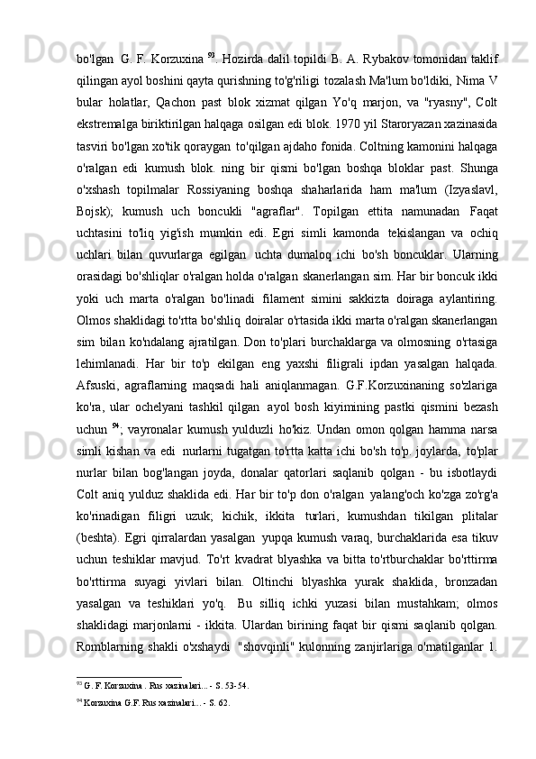 bo'lgan   G. F. Korzuxina   93
. Hozirda dalil topildi   B. A. Rybakov tomonidan taklif
qilingan ayol boshini qayta qurishning to'g'riligi   tozalash Ma'lum bo'ldiki,   Nima   V
bular   holatlar,   Qachon   past   blok   xizmat   qilgan   Yo'q   marjon,   va   "ryasny",   Colt
ekstremalga biriktirilgan halqaga osilgan edi   blok. 1970 yil Staroryazan xazinasida
tasviri bo'lgan xo'tik qoraygan   to'qilgan ajdaho fonida. Coltning kamonini halqaga
o'ralgan   edi   kumush   blok.   ning   bir   qismi   bo'lgan   boshqa   bloklar   past.   Shunga
o'xshash   topilmalar   Rossiyaning   boshqa   shaharlarida   ham   ma'lum   (Izyaslavl,
Bojsk);   kumush   uch   boncukli   "agraflar".   Topilgan   ettita   namunadan   Faqat
uchtasini   to'liq   yig'ish   mumkin   edi.   Egri   simli   kamonda   tekislangan   va   ochiq
uchlari   bilan   quvurlarga   egilgan   uchta   dumaloq   ichi   bo'sh   boncuklar.   Ularning
orasidagi bo'shliqlar o'ralgan holda o'ralgan   skanerlangan sim. Har bir boncuk ikki
yoki   uch   marta   o'ralgan   bo'linadi   filament   simini   sakkizta   doiraga   aylantiring.
Olmos shaklidagi to'rtta bo'shliq   doiralar o'rtasida ikki marta o'ralgan skanerlangan
sim   bilan   ko'ndalang   ajratilgan.   Don   to'plari   burchaklarga   va   olmosning   o'rtasiga
lehimlanadi.   Har   bir   to'p   ekilgan   eng   yaxshi   filigrali   ipdan   yasalgan   halqada.
Afsuski,   agraflarning   maqsadi   hali   aniqlanmagan.   G.F.Korzuxinaning   so'zlariga
ko'ra,   ular   ochelyani   tashkil   qilgan   ayol   bosh   kiyimining   pastki   qismini   bezash
uchun   94
;   vayronalar   kumush   yulduzli   ho'kiz.   Undan   omon   qolgan   hamma   narsa
simli  kishan  va edi   nurlarni  tugatgan to'rtta katta ichi  bo'sh  to'p. joylarda,   to'plar
nurlar   bilan   bog'langan   joyda,   donalar   qatorlari   saqlanib   qolgan   -   bu   isbotlaydi
Colt aniq yulduz shaklida edi. Har bir to'p don o'ralgan   yalang'och ko'zga zo'rg'a
ko'rinadigan   filigri   uzuk;   kichik,   ikkita   turlari,   kumushdan   tikilgan   plitalar
(beshta).   Egri   qirralardan  yasalgan   yupqa  kumush   varaq,   burchaklarida   esa   tikuv
uchun   teshiklar   mavjud.   To'rt   kvadrat   blyashka   va   bitta   to'rtburchaklar   bo'rttirma
bo'rttirma   suyagi   yivlari   bilan.   Oltinchi   blyashka   yurak   shaklida,   bronzadan
yasalgan   va   teshiklari   yo'q.   Bu   silliq   ichki   yuzasi   bilan   mustahkam;   olmos
shaklidagi   marjonlarni   -   ikkita.   Ulardan   birining   faqat   bir   qismi   saqlanib   qolgan.
Romblarning   shakli   o'xshaydi   "shovqinli"   kulonning   zanjirlariga   o'rnatilganlar   1.
93
  G. F. Korzuxina  .  Rus xazinalari... - S.   53-54.
94
  Korzuxina G.F. Rus xazinalari... - S.   62. 