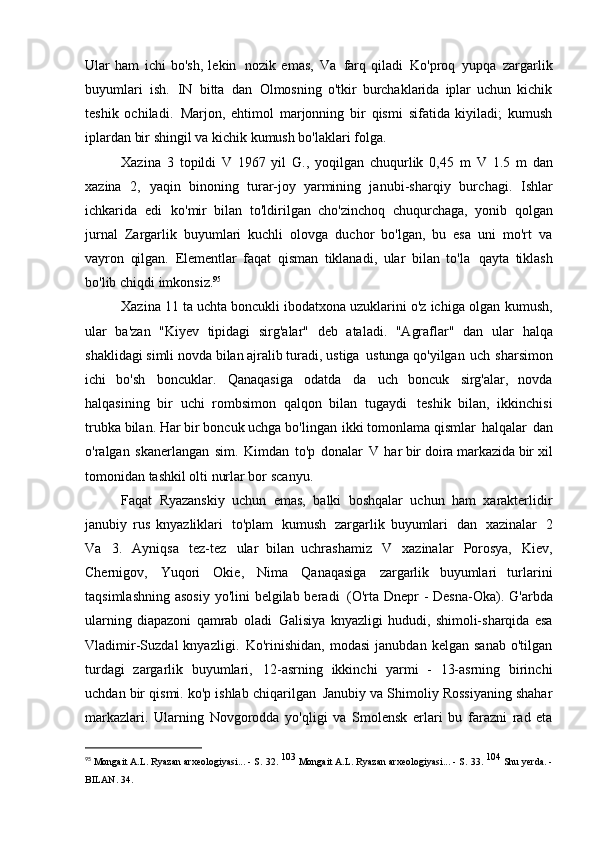 Ular   ham   ichi   bo'sh,   lekin   nozik   emas,   Va   farq   qiladi   Ko'proq   yupqa   zargarlik
buyumlari   ish.   IN   bitta   dan   Olmosning   o'tkir   burchaklarida   iplar   uchun   kichik
teshik   ochiladi.   Marjon,   ehtimol   marjonning   bir   qismi   sifatida   kiyiladi;   kumush
iplardan bir shingil va   kichik kumush bo'laklari   folga.
Xazina   3   topildi   V   1967   yil   G.,   yoqilgan   chuqurlik   0,45   m   V   1.5   m   dan
xazina   2,   yaqin   binoning   turar-joy   yarmining   janubi-sharqiy   burchagi.   Ishlar
ichkarida   edi   ko'mir   bilan   to'ldirilgan   cho'zinchoq   chuqurchaga,   yonib   qolgan
jurnal   Zargarlik   buyumlari   kuchli   olovga   duchor   bo'lgan,   bu   esa   uni   mo'rt   va
vayron   qilgan.   Elementlar   faqat   qisman   tiklanadi,   ular   bilan   to'la   qayta   tiklash
bo'lib chiqdi   imkonsiz. 95
Xazina 11 ta uchta boncukli ibodatxona uzuklarini o'z ichiga olgan   kumush,
ular   ba'zan   "Kiyev   tipidagi   sirg'alar"   deb   ataladi.   "Agraflar"   dan   ular   halqa
shaklidagi simli novda bilan ajralib turadi, ustiga   ustunga qo'yilgan   uch   sharsimon
ichi   bo'sh   boncuklar.   Qanaqasiga   odatda   da   uch   boncuk   sirg'alar,   novda
halqasining   bir   uchi   rombsimon   qalqon   bilan   tugaydi   teshik   bilan,   ikkinchisi
trubka bilan. Har bir boncuk uchga bo'lingan   ikki tomonlama qismlar   halqalar   dan
o'ralgan   skanerlangan   sim.   Kimdan   to'p   donalar   V   har bir doira markazida bir xil
tomonidan tashkil olti nurlar bor   scanyu.
Faqat   Ryazanskiy   uchun   emas,   balki   boshqalar   uchun   ham   xarakterlidir
janubiy   rus   knyazliklari   to'plam   kumush   zargarlik   buyumlari   dan   xazinalar   2
Va   3.   Ayniqsa   tez-tez   ular   bilan   uchrashamiz   V   xazinalar   Porosya,   Kiev,
Chernigov,   Yuqori   Okie,   Nima   Qanaqasiga   zargarlik   buyumlari   turlarini
taqsimlashning asosiy  yo'lini belgilab beradi   (O'rta Dnepr - Desna-Oka). G'arbda
ularning   diapazoni   qamrab   oladi   Galisiya   knyazligi   hududi,   shimoli-sharqida   esa
Vladimir-Suzdal   knyazligi.   Ko'rinishidan,   modasi   janubdan   kelgan   sanab   o'tilgan
turdagi   zargarlik   buyumlari,   12-asrning   ikkinchi   yarmi   -   13-asrning   birinchi
uchdan bir qismi. ko'p ishlab chiqarilgan   Janubiy va Shimoliy Rossiyaning shahar
markazlari.   Ularning   Novgorodda   yo'qligi   va   Smolensk   erlari   bu   farazni   rad   eta
95
  Mongait A.L. Ryazan arxeologiyasi... - S.   32.  103 
Mongait A.L. Ryazan arxeologiyasi... - S.   33.	  104 
Shu yerda. -
BILAN.   34. 