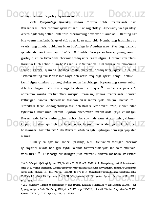 olmaydi, chunki deyarli yo'q   xazinalar.
Eski   Ryazandagi   Spasskiy   sobori.   Yozma   holda   manbalarda   Eski
Ryazandagi   uchta   cherkov   qayd   etilgan:   Borisoglebskiy,   Uspenskiy   va   Spasskiy.
Arxeologik tadqiqotlar uchta tosh cherkovning poydevorini aniqladi. Ularning har
biri   yozma   manbalarda   qayd   etilishiga   ko'ra   nom   oldi.   Nomlarning   taqsimlanishi
va ularning binolar qoldiqlari bilan bog'liqligi to'g'risidagi nizo 19-asrdagi birinchi
qazishmalardan keyin  paydo bo'ldi. 1836 yilda Staroryazan turar-joyining janubi-
g'arbiy   qismida   katta   tosh   cherkov   qoldiqlarini   qazib   olgan   D.   Tixomirov   ularni
Boris va Gleb sobori  bilan bog'lagan. A.V.Selivanov 1888 yilda aholi punktining
shimoli-g'arbiy   qismida   boshqa   tosh   cherkov   qoldiqlarini   qazib   oldi   va
Tixomirovning   uni   Borisoglebskaya   deb   atash   huquqiga   qarshi   chiqdi,   chunki   u
kashf etgan cherkov Borisoglebskiy sobori hisoblangan Ryazanning asosiy sobori
deb   hisoblagan.   Bahs   shu   kungacha   davom   etmoqda   96
.   Bu   bahsda   juda   ko'p
noma'lum   manba   ma'lumotlari   mavjud,   masalan,   yozma   manbalarda   nomlari
keltirilgan   barcha   cherkovlar   toshdan   yasalganmi   yoki   yo'qmi   noma'lum   .
Xronikada faqat Borisoglebskaya tosh deb ataladi. Biz deyarli to'liq ishonch bilan
aytishimiz   mumkinki,   barcha   Ryazan   cherkovlari   manbalarda   qayd   etilmagan.
Ryazan   kabi   katta   shahar   uchun   uchta   cherkov   juda   kam.   Arxeologlar,   ehtimol,
ko'proq   cherkov   qoldiqlarini   topadilar   va   keyin   munozaralar   yangi   kuch   bilan
boshlanadi. Hozircha biz "Eski Ryazan" kitobida qabul qilingan nomlarga yopishib
olamiz.
1888   yilda   qazilgan   sobor   Spasskiy,   A.V.   Selivanov   topilgan   cherkov
qoldiqlarini   rejada   borligini   aytdi   "o'rtada   to'rtburchak   yozilgan   to'rt   burchakli
xoch   turi   "   97
.   Hisobotga   biriktirilgan   juda   sxematik   chizma   ma'badni   ko'rsatadi
96
  A. L. Mongait. Qadimgi Ryazan. IIV, No 49. - M., 1955. – B. 76-97. A. L. Mongaitning fikri   O  ibodatxonalar
nomi G. K. Vagner tomonidan "Eski me'moriy parchalar" maqolasida qo'llab-quvvatlangan.   Ryazan"
  ("Arxitektura
meros olish",   Shanba.   15.   -   M.,   1963 yil.   -   BILAN..   18-27).   E.   IN.   Mixaylovskiy   ishonadi   Nima   Ibodathona,	
  ochiq
V   1836 yil   G.,   chaqirildi   Uspenskiy.   Sm.   E.   IN.   Mixaylovskiy,   VA.   IN.   Ilyenko.   Ryazan.   Qosimov.   -	
  M.,. 1969. -
B. 22,   26-37.
97
  A.V.   Selivanov.   Hisobot   O   qazishmalar   V   Eski   Ryazan.   Kundalik   qazishmalar   V   Eski   Ryazan.   ZRAO.   -   jild.
2,	
  yangi   seriya.   -   Sankt-Peterburg,   1889   yil.   -   T.   IV   .   -   p.   215-222;   U   bir   xil.   Hisobot   O   qazishmalar   V   Eski
Ryazan.   TRUAC,   -   T.   III.	
  Ryazan, 1888, - p.   159-164. 