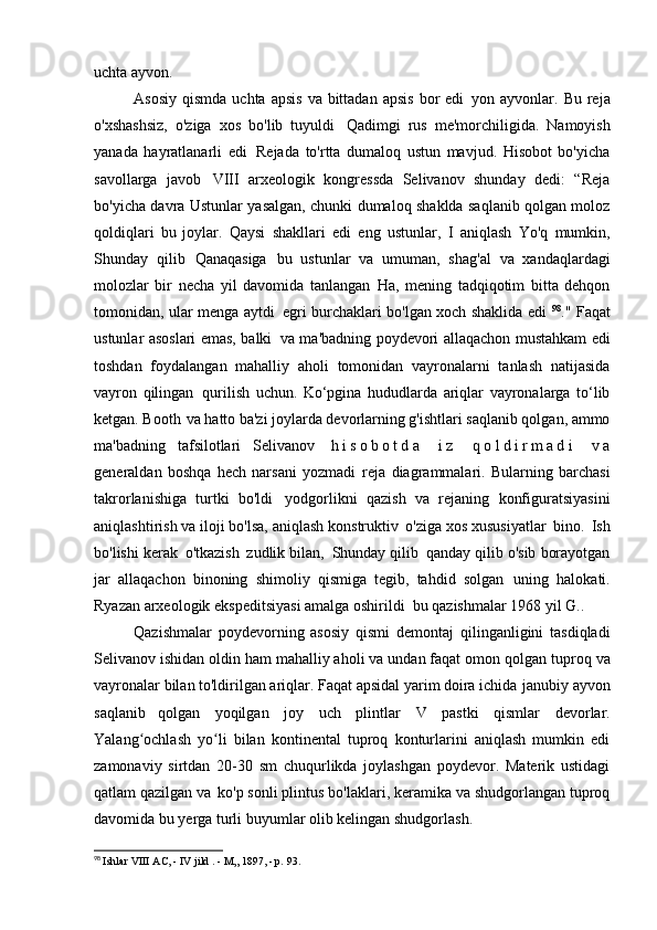 uchta ayvon.
Asosiy  qismda  uchta  apsis   va bittadan  apsis  bor   edi   yon ayvonlar.  Bu  reja
o'xshashsiz,   o'ziga   xos   bo'lib   tuyuldi   Qadimgi   rus   me'morchiligida.   Namoyish
yanada   hayratlanarli   edi   Rejada   to'rtta   dumaloq   ustun   mavjud.   Hisobot   bo'yicha
savollarga   javob   VIII   arxeologik   kongressda   Selivanov   shunday   dedi:   “Reja
bo'yicha davra   Ustunlar yasalgan, chunki dumaloq shaklda saqlanib qolgan moloz
qoldiqlari   bu   joylar.   Qaysi   shakllari   edi   eng   ustunlar,   I   aniqlash   Yo'q   mumkin,
Shunday   qilib   Qanaqasiga   bu   ustunlar   va   umuman,   shag'al   va   xandaqlardagi
molozlar   bir   necha   yil   davomida   tanlangan   Ha,   mening   tadqiqotim   bitta   dehqon
tomonidan, ular menga aytdi   egri burchaklari bo'lgan xoch shaklida edi   98
." Faqat
ustunlar asoslari emas, balki   va ma'badning poydevori allaqachon mustahkam edi
toshdan   foydalangan   mahalliy   aholi   tomonidan   vayronalarni   tanlash   natijasida
vayron   qilingan   qurilish   uchun.   Ko‘pgina   hududlarda   ariqlar   vayronalarga   to‘lib
ketgan. Booth   va hatto ba'zi joylarda devorlarning g'ishtlari saqlanib qolgan, ammo
ma'badning   tafsilotlari   Selivanov   h i s o b o t d a   i z   q o l d i r m a d i   v a
generaldan   boshqa   hech   narsani   yozmadi   reja   diagrammalari.   Bularning   barchasi
takrorlanishiga   turtki   bo'ldi   yodgorlikni   qazish   va   rejaning   konfiguratsiyasini
aniqlashtirish va iloji bo'lsa, aniqlash   konstruktiv   o'ziga xos xususiyatlar   bino.   Ish
bo'lishi kerak   o'tkazish   zudlik bilan,   Shunday qilib   qanday qilib o'sib borayotgan
jar   allaqachon   binoning   shimoliy   qismiga   tegib,   tahdid   solgan   uning   halokati.
Ryazan arxeologik ekspeditsiyasi amalga oshirildi   bu qazishmalar 1968 yil   G..
Qazishmalar   poydevorning   asosiy   qismi   demontaj   qilinganligini   tasdiqladi
Selivanov ishidan oldin ham mahalliy aholi va undan faqat omon qolgan   tuproq va
vayronalar bilan to'ldirilgan ariqlar. Faqat apsidal yarim doira ichida   janubiy ayvon
saqlanib   qolgan   yoqilgan   joy   uch   plintlar   V   pastki   qismlar   devorlar.
Yalang ochlash   yo li   bilan   kontinental   tuproq   konturlarini   aniqlash   mumkin   ediʻ ʻ
zamonaviy   sirtdan   20-30   sm   chuqurlikda   joylashgan   poydevor.   Materik   ustidagi
qatlam qazilgan va   ko'p sonli plintus bo'laklari, keramika va shudgorlangan tuproq
davomida bu yerga turli buyumlar olib kelingan   shudgorlash.
98
  Ishlar  VIII  AC, -  IV jild  . - M„ 1897, - p.   93. 