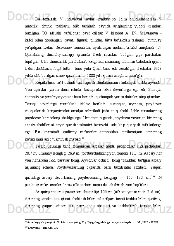 Da   tozalash,   V   individual   joylar,   majbur   bo   `ldim   chuqurlashtirish   V
materik,   chunki   toshlarni   olib   tashlash   paytida   ariqlarning   yuqori   qismlari
buzilgan.   TO   afsuski,   tafsilotlar   qayd   etilgan   V   hisobot   A.   IN.   Selivanova   -
kafel   bilan   qoplangan   qavat,   figurali   plintlar,   bitta   bo'lakdan   tashqari,   butunlay
yo'qolgan.   Lekin   Selivanov   tomonidan   aytilmagan   muhim   tafsilot   aniqlandi.   IN
Qazishning   shimoliy-sharqiy   qismida   fresk   rasmlari   bo'lgan   gips   parchalari
topilgan.   Ular shunchalik parchalanib ketganki, rasmning tabiatini baholash qiyin.
Lekin   shubhasiz   faqat   bitta   -   bino   yoki   Qism   bino   edi   bezatilgan   freskalar. 1968
yilda olib borilgan sinov qazishmalar 1888 yil rejasini aniqladi   noto'g'ri.
Rejada bino to'rt ustunli, uch apsisli ibodatxonani ifodalaydi   uchta ayvonli.
Yon   apsislar,   yarim   doira   ichida,   tashqarida   tekis   devorlarga   ega   edi.   Sharqda
shimoliy va janubiy ayvonlar ham bor edi   qurbongoh yarim doiralarining qismlari.
Tashqi   devorlarga   murakkab   ishlov   beriladi   pichoqlar,   ayniqsa,   poydevor
chuqurlarida   kengaytmalar   amalga   oshiriladi   juda   aniq   shakl.   Ichki   ustunlarning
poydevori ko'ndalang shaklga ega.   Umuman olganda, poydevor zovurlari binoning
asosiy   shakllarini   qayta   qurish   imkonini   beruvchi   juda   ko'p   qiziqarli   tafsilotlarga
ega.   Bu   ko'rsatadi   qadimiy   me'morlar   tomonidan   qurilayotgan   narsaning
ko'rinishini aniq tushunish   ma'bad. 99
To liqʻ   uzunligi   bino   tomonidan   asoslar   holda   prognozlar   elka   pichoqlari
28,7 m, umumiy kengligi 26,9 m, to'rtburchakning yon tomoni 18,2   m. Asosiy nef
yon  neflardan  ikki  baravar   keng.  Ayvonlar   ochildi   keng  teshiklari  bo'lgan  asosiy
hajmning   ichida.   Poydevorlarning   o'qlarida   ba'zi   buzilishlar   seziladi.   Yuqori
qismdagi   asosiy   devorlarning   poydevorining   kengligi   —   160—170   sm. 100  
IN
pastki   qismlar   asoslar   biroz   allaqachon   orqasida   tekshirish   yon bag'irlari.
Ariqning materik yuzasidan chuqurligi 106 sm (aftidan yarim metr 216 sm).
Ariqning uchdan ikki qismi ohaktosh bilan to'ldirilgan   toshli toshlar bilan quriting.
Ariqning   yuqori   uchdan   bir   qismi   ohak   ohaklari   va   toshbo'ronli   toshlar   bilan
99
  Arxeologiyada yangi. A. V. Artsixovskiyning 70 yilligiga bag'ishlangan maqolalar to'plami. - M., 1972. -   P.219
100
  Shu yerda. - BILAN.   220 