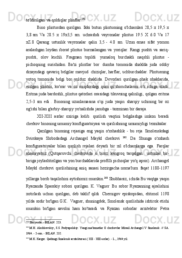 to'ldirilgan   va qoldiqlar   plinflar. 101
Bino   plintusdan   qurilgan.   Ikki   butun   plintusning   o'lchamlari   28,5   x   19,5   x
3,8 sm   Va   28.5   x   19x3,5   sm.   uchrashdi   vayronalar   plintus   19.5   X   6.0   Va   17
xZ.8   Qarang: ustunlik   vayronalar   qalin   3,5 -   4.0   sm.   Uzun emas   sifat   yomon
aralashgan   loydan   iborat   plintus   burmalangan   va   yoriqlar.  Rangi   pushti   va   sariq-
pushti,   olov   kuchli.   Fragman   topildi   yumaloq   burchakli   naqshli   plintus   -
pichoqning   surishidan.   Ba'zi   plintlar   bor   dumba   tomonida   shaklda   juda   oddiy
dizayndagi   qavariq   belgilar   mavjud   chiziqlar,   harflar,   uchburchaklar.   Plintusning
yotoq   tomonida   belgi   bor   yulduz   shaklida.   Devorlari   qurilgan   ohak   ohaklarida,
ezilgan   plintus,   ko'mir   va   oz   miqdordagi   qum   qo'shimchalarini   o'z   ichiga   oladi.
Eritma juda bardoshli, plintus qatorlari orasidagi tikuvning qalinligi,   qolgan eritma
2,5-3   sm   edi   .   Binoning   uzunlamasına   o'qi   juda   yaqin   sharqiy   uchining   bir   oz
og'ishi bilan g'arbiy-sharqiy yo'nalishda   janubga - taxminan bir   daraja.
XII-XIII   asrlar   oxiriga   kelib.   qurilish   vaqtini   belgilashga   imkon   beradi
cherkov binoning umumiy konfiguratsiyasi va qurilishning umumiyligi   texnikalar.
Qazilgan   binoning   rejasiga   eng   yaqin   o'xshashlik   -   bu   reja   Smolenskdagi
Svirskaya   Slobodadagi   Archangel   Maykl   cherkovi   102
.   Da   Shunga   o'xshash
konfiguratsiyalar   bilan   qurilish   rejalari   deyarli   bir   xil   o'lchamlarga   ega.   Farqlar
ahamiyatsiz   (Qutqaruvchi   cherkovida   u   biroz   kengroq   tarqalgan.   ustunlar   bir-
biriga joylashtirilgan va yon burchaklarida profilli pichoqlar yo'q   apsis). Archangel
Maykl   cherkovi   qurilishining   aniq   sanasi   hozirgacha   noma'lum   faqat   1180-1197
yillarga borib taqalishini aytishimiz mumkin. 103  
Shubhasiz, ichida   Bu vaqtga yaqin
Ryazanda   Spasskiy   sobori   qurilgan.   K.   Vagner   Bu   sobor   Ryazanning   ajralishini
xotirlash   uchun   qurilgan,   deb   taklif   qildi   Chernigov   episkopidan,   ehtimol   1198
yilda sodir bo'lgan G.K.   Vagner, shuningdek, Smolensk qurilishida ishtirok etishi
mumkin   bo'lgan   savolni   ham   ko'taradi   va   Ryazan   soborlar   arxitektor   Petra
101
  Shu yerda. - BILAN.   223.
102
  M.H.   Aleshkovskiy,   S.S.   Podyapolskiy.   Yangi   ma'lumotlar   O   cherkovlar   Mixail   Archangel   V   Smolensk.   //   SA.
1964. - 2-son. - BILAN.   232.
103
  M.K. Karger. Qadimgi Smolensk arxitekturasi (  XII  -  XIII  asrlar). - L.,   1964 yil. 