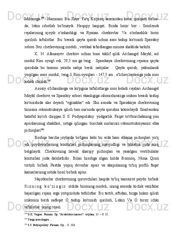 Milonega  104
.   Hammasi   Bu   Xayr   Yo'q   Ko'proq   taxmindan ko'ra, qiziqarli bo'lsa-
da,   lekin   isbotlab   bo'lmaydi.   Haqiqiy   haqiqat,   Bizda   hozir   bor   -   Smolensk
rejalarining   ajoyib   o'xshashligi   va   Ryazan   cherkovlar   Va   o'xshashlik   biroz
qurilish   tafsilotlar.   Bu   beradi   qayta   qurish   uchun   asos   tashqi   ko'rinish   Spasskiy
sobori Svir cherkovining  modeli , vertikal ta'kidlangan minora shaklida   tarkibi.
K.   N.   Afanasyev   cherkov   uchun   buni   taklif   qildi   Archangel   Maykl,   asl
modul   Rim   oyog'i   edi,   29,5   sm   ga   teng   .   Spasskaya   cherkovining   rejasini   qayta
qurishda   bu   taxmin   yaxshi   natija   berdi   natijalar   .   Qayta   qurish,   yakunlandi
yoqilgan   asos   modul,   teng   5   Rim oyoqlari - 147,5 sm  ,  o'lchov lentasiga juda mos
keladi   chizish. 105
Asosiy o'lchamlarga va ko'pgina tafsilotlarga mos keladi   rejalari Archangel
Maykl cherkovi va Spasskiy sobori ekanligiga ishonishimizga imkon beradi   tashqi
ko'rinishida   ular   deyarli   "egizaklar"   edi.   Shu   asosda   va   Spasskaya   cherkovining
binosini rekonstruksiya qilish tom ma'noda qayta qurishni takrorlaydi   Smolenskni
batafsil   ko'rib   chiqqan   S.   S.   Podyapolskiy   yodgorlik.   Faqat   to'rtburchakning   yon
apsislarining   shakllari,   ustiga   qilingan   burchak   nurlarisiz   rekonstruksiyamiz   elka
pichoqlari 106
Boshqa   barcha   joylarda   bo'lgani   kabi   bu   erda   ham   elkama   pichoqlari   yo'q
edi   poydevorlarning   konturlari   pichoqlarning   mavjudligi   va   tabiatini   juda   aniq
belgilaydi.   Cherkovning   lateral   sharqiy   pichoqlari   va   yasalgan   vestibulalar
konturlari   juda   dalolatlidir.   Bilan   hisobga   olgan   holda   Bormoq,   Nima   Qism
tortish   bo'ladi   Pastda   yopiq   devorlar   apsis   va   skapulaning   to'liq   profili   faqat
kamarlarning ustida hosil bo'ladi   apsis.
Najotkorlar   cherkovining   quruvchilari   haqida   to'liq   taassurot   paydo   bo'ladi
S i z n i n g   k o ' z i n g i z   oldida   binoning modeli,  uning  asosida   kichik vazifalar
bajarilgan   rejani  erga yotqizishda tafsilotlar. Bu tartib, aftidan, bizga hukm qilish
imkonini   berdi   nafaqat   O   tashqi   ko'rinish   qurilish,   Lekin   Va   O   biroz   ichki
tafsilotlar   uning rejasi.
104
  G.K. Vagner.  Farmon. Op. "Arxitektura merosi" - to'plam. 15. – S.   25.
105
  Yangi   arxeologiya...
106
  S.S. Podyapolskiy. Farmon. Op. -  C.   233. 