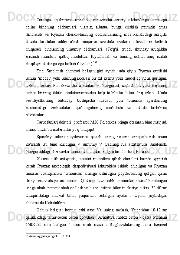 Tartibga   qo'shimcha   ravishda,   quruvchilar   asosiy   o'lchovlarga   ham   ega
edilar   binoning   o'lchamlari,   ularsiz,   albatta,   bunga   erishish   mumkin   emas
Smolensk   va   Ryazan   cherkovlarining   o'lchamlarining   mos   kelishidagi   aniqlik,
chunki   tartibdan   oddiy   o'sish   muqarrar   ravishda   sezilarli   tafovutlarni   keltirib
chiqaradi   binolarning   umumiy   o'lchamlari.   (To'g'ri,   xuddi   shunday   aniqlikka
erishish   mumkin   qattiq   moduldan   foydalanish   va   buning   uchun   aniq   ishlab
chiqilgan dasturga ega bo'lish   ilovalar.)  107
.
Endi   Smolensk   cherkovi   bo'lganligini   aytish   juda   qiyin   Ryazan   qurilishi
uchun "model" yoki ularning ikkalasi bir xil sxema yoki model bo'yicha qurilgan,
Lekin   cherkov   Paraskeva   Juma kunlari   V   Novgorod,   saqlash   bu   yoki   Rejaning
tartibi   bizning   ikkita   ibodatxonamizdan   ko'p   tafsilotlar   bilan   farq   qiladi.   Unda
vestibyullarning   butunlay   boshqacha   nisbati,   yon   tomonda   apsislarning
etishmasligi   vestibulalar,   qurbongohning   cho'zilishi   va   odatda   kichikroq
o'lchamlari.
Tarix fanlari doktori, professor M.K   Polotskda rejaga o'xshash bino mavjud,
ammo bizda bu materiallar yo'q   tadqiqot.
Spasskiy   sobori   poydevorini   qazish,   uning   rejasini   aniqlashtirish   shuni
ko'rsatdi   Bu   bino   kiritilgan   V   umumiy   V   Qadimgi   rus   arxitektura   Smolensk,
Novgoroddagi cherkovlar tomonidan taqdim etilgan binolar turi,   Polotsk.
Xulosa   qilib   aytganda,   tabiatni   muhofaza   qilish   choralari   haqida   gapirish
kerak   Ryazan   arxeologik   ekspeditsiyasi   ishtirokida   ishlab   chiqilgan   va   Ryazan
maxsus   boshqarmasi   tomonidan   amalga   oshirilgan   poydevorning   qolgan   qismi
ilmiy   restavratsiya   ustaxonasi.   Qadimgi   duvarcılık   tomonidan   mustahkamlangan
ustiga ohak-tsement ohak qo'llash va bir xil eritma bilan in'ektsiya qilish   30-40 sm
chuqurlikdagi   murvat   bilan   yuqoridan   teshilgan   uyalar   .   Uyalar   joylashgan
shaxmatda   Kelishdikmi.
Uchun   belgilar   kontur   eski   asos   Va   uning   saqlash,   Yuqoridan   10-12   sm
qalinlikdagi  temir-beton  beton qo'yiladi   .   Armatura   moloz beton  -  qafas  o'lchami
150X150   mm   bo'lgan   4   mm   simli   mash   .   Bog'lovchilarning   asosi   tsement
107
  Arxeologiyada yangilik... - S.   224. 