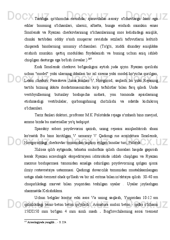 Tartibga   qo'shimcha   ravishda,   quruvchilar   asosiy   o'lchovlarga   ham   ega
edilar   binoning   o'lchamlari,   ularsiz,   albatta,   bunga   erishish   mumkin   emas
Smolensk   va   Ryazan   cherkovlarining   o'lchamlarining   mos   kelishidagi   aniqlik,
chunki   tartibdan   oddiy   o'sish   muqarrar   ravishda   sezilarli   tafovutlarni   keltirib
chiqaradi   binolarning   umumiy   o'lchamlari.   (To'g'ri,   xuddi   shunday   aniqlikka
erishish   mumkin   qattiq   moduldan   foydalanish   va   buning   uchun   aniq   ishlab
chiqilgan dasturga ega bo'lish   ilovalar.)  107
.
Endi   Smolensk   cherkovi   bo'lganligini   aytish   juda   qiyin   Ryazan   qurilishi
uchun "model" yoki ularning ikkalasi bir xil sxema yoki model bo'yicha qurilgan,
Lekin   cherkov   Paraskeva   Juma kunlari   V   Novgorod,   saqlash   bu   yoki   Rejaning
tartibi   bizning   ikkita   ibodatxonamizdan   ko'p   tafsilotlar   bilan   farq   qiladi.   Unda
vestibyullarning   butunlay   boshqacha   nisbati,   yon   tomonda   apsislarning
etishmasligi   vestibulalar,   qurbongohning   cho'zilishi   va   odatda   kichikroq
o'lchamlari.
Tarix fanlari doktori, professor M.K   Polotskda rejaga o'xshash bino mavjud,
ammo bizda bu materiallar yo'q   tadqiqot.
Spasskiy   sobori   poydevorini   qazish,   uning   rejasini   aniqlashtirish   shuni
ko'rsatdi   Bu   bino   kiritilgan   V   umumiy   V   Qadimgi   rus   arxitektura   Smolensk,
Novgoroddagi cherkovlar tomonidan taqdim etilgan binolar turi,   Polotsk.
Xulosa   qilib   aytganda,   tabiatni   muhofaza   qilish   choralari   haqida   gapirish
kerak   Ryazan   arxeologik   ekspeditsiyasi   ishtirokida   ishlab   chiqilgan   va   Ryazan
maxsus   boshqarmasi   tomonidan   amalga   oshirilgan   poydevorning   qolgan   qismi
ilmiy   restavratsiya   ustaxonasi.   Qadimgi   duvarcılık   tomonidan   mustahkamlangan
ustiga ohak-tsement ohak qo'llash va bir xil eritma bilan in'ektsiya qilish   30-40 sm
chuqurlikdagi   murvat   bilan   yuqoridan   teshilgan   uyalar   .   Uyalar   joylashgan
shaxmatda   Kelishdikmi.
Uchun   belgilar   kontur   eski   asos   Va   uning   saqlash,   Yuqoridan   10-12   sm
qalinlikdagi  temir-beton  beton qo'yiladi   .   Armatura   moloz beton  -  qafas  o'lchami
150X150   mm   bo'lgan   4   mm   simli   mash   .   Bog'lovchilarning   asosi   tsement
107
  Arxeologiyada yangilik... - S.   224.