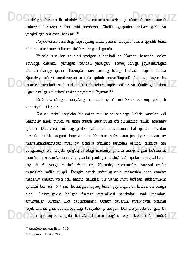 qo'shilgan   karbonatli   ohakdir   beton   massasiga   eritmaga   o'xshash   rang   berish
imkonini   beruvchi   nisbat   eski   poydevor.   Chelik   agregatlari   ezilgan   g'isht   va
yotqizilgan ohaktosh toshlari. 108
Poydevorlar   orasidagi   tuproqning   ichki   yuzasi   chiqish   tomon   qiyalik   bilan
adobe aralashmasi bilan mustahkamlangan   laganda.
Yuzaki   suv   dan   zonalari   yodgorlik   beriladi   da   Yordam   laganda   moloz
sovuqqa   chidamli   yirtilgan   toshdan   yasalgan.   Tovoq   ichiga   joylashtirilgan
shimoli-sharqiy   qismi.   Tovoqdan   suv   jarning   tubiga   tushadi.   Tajriba   bo'lsa
Spasskiy   sobori   poydevorini   saqlab   qolish   muvaffaqiyatli   bo'ladi,   keyin   bu
mumkin   ochiladi,   saqlanadi   va   ko'rish   uchun   taqdim   etiladi   va   Qadimgi   boshqa
ilgari qazilgan cherkovlarning poydevori   Ryazan. 109
Endi   biz   olingan   natijalarga   murojaat   qilishimiz   kerak   va   eng   qiziqarli
xususiyatlari   topadi.
Shahar   tarixi   bo'yicha   bir   qator   muhim   xulosalarga   kelish   mumkin   edi
Shimoliy   aholi   punkti   va   unga   tutash   hududning   o'q   qismining   tahlili   madaniy
qatlam.   Ma'lumki,   milning   pastki   qatlamlari   muammoni   hal   qilishi   mumkin
birinchi   bo'lib   kelgani   haqida   -   istehkomlar   yoki   turar-joy   (ya'ni,   turar-joy
mustahkamlanmagan   turar-joy   sifatida   o'zining   tarixdan   oldingi   tarixiga   ega
bo'lganmi).   Bu   haqida   qirg'oq   ostidagi   madaniy   qatlam   mavjudligini   ko'rsatishi
mumkin   istehkomlar saytida paydo bo'lganligini tasdiqlovchi qatlam   mavjud turar-
joy.   A   Bu   yerga   V   hol   Bilan   mil   Shimoliy   istehkomlar,   vaziyat   ancha
murakkab   bo'lib   chiqdi.   Dengiz   ostida   so'zning   aniq   ma'nosida   hech   qanday
madaniy   qatlam   yo'q   edi,   ammo   qalinligi   bir   yarim   metr   bo'lgan   subkontinent
qatlami   bor   edi.   5-7   sm,   ko'milgan   tuproq   bilan   qoplangan   va   kichik   o'z   ichiga
oladi   Slavyangacha   bo'lgan   fin-ugr   keramikasi   parchalari   soni   (masalan,
antikvarlar   Ryazan   Oka   qabristonlari).   Ushbu   qatlamni   turar-joyga   tegishli
topilmalarning   nihoyatda   kamligi   to'sqinlik   qilmoqda.   Dastlab   paydo   bo'lgan   bu
qatlam   qishloq   xo'jaligida   foydalanish   bilan   bog'liq   degan   taxmin   bu   hudud
108
  Arxeologiyada yangilik... - S.   224
109
  Shu yerda. - BILAN.   225. 