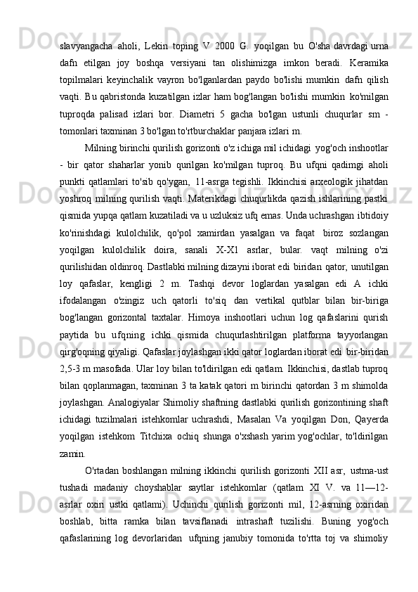 slavyangacha   aholi,   Lekin   toping   V   2000   G.   yoqilgan   bu   O'sha davrdagi urna
dafn   etilgan   joy   boshqa   versiyani   tan   olishimizga   imkon   beradi.   Keramika
topilmalari   keyinchalik   vayron   bo'lganlardan   paydo   bo'lishi   mumkin   dafn   qilish
vaqti. Bu qabristonda kuzatilgan izlar ham bog'langan bo'lishi mumkin   ko'milgan
tuproqda   palisad   izlari   bor.   Diametri   5   gacha   bo'lgan   ustunli   chuqurlar   sm   -
tomonlari taxminan 3 bo'lgan to'rtburchaklar panjara izlari   m.
Milning birinchi qurilish gorizonti o'z ichiga mil ichidagi   yog'och inshootlar
-   bir   qator   shaharlar   yonib   qurilgan   ko'milgan   tuproq.   Bu   ufqni   qadimgi   aholi
punkti   qatlamlari   to'sib   qo'ygan,   11-asrga   tegishli.   Ikkinchisi   arxeologik   jihatdan
yoshroq   milning qurilish vaqti. Materikdagi  chuqurlikda qazish  ishlarining pastki
qismida   yupqa qatlam kuzatiladi va u uzluksiz ufq emas. Unda uchrashgan   ibtidoiy
ko'rinishdagi   kulolchilik,   qo'pol   xamirdan   yasalgan   va   faqat   biroz   sozlangan
yoqilgan   kulolchilik   doira,   sanali   X-X1   asrlar,   bular.   vaqt   milning   o'zi
qurilishidan oldinroq. Dastlabki milning dizayni iborat edi   biridan   qator,   unutilgan
loy   qafaslar,   kengligi   2   m.   Tashqi   devor   loglardan   yasalgan   edi   A   ichki
ifodalangan   o'zingiz   uch   qatorli   to'siq   dan   vertikal   qutblar   bilan   bir-biriga
bog'langan   gorizontal   taxtalar.   Himoya   inshootlari   uchun   log   qafaslarini   qurish
paytida   bu   ufqning   ichki   qismida   chuqurlashtirilgan   platforma   tayyorlangan
qirg'oqning qiyaligi. Qafaslar joylashgan ikki qator loglardan iborat edi   bir-biridan
2,5-3 m masofada. Ular loy bilan to'ldirilgan edi   qatlam. Ikkinchisi, dastlab tuproq
bilan qoplanmagan, taxminan 3 ta katak qatori   m birinchi qatordan 3 m shimolda
joylashgan. Analogiyalar   Shimoliy shaftning dastlabki qurilish gorizontining shaft
ichidagi   tuzilmalari   istehkomlar   uchrashdi,   Masalan   Va   yoqilgan   Don,   Qayerda
yoqilgan   istehkom   Titchixa   ochiq   shunga   o'xshash   yarim   yog'ochlar,   to'ldirilgan
zamin.
O'rtadan   boshlangan   milning   ikkinchi   qurilish   gorizonti   XII   asr,   ustma-ust
tushadi   madaniy   choyshablar   saytlar   istehkomlar   (qatlam   XI   V.   va   11—12-
asrlar   oxiri   ustki   qatlami).   Uchinchi   qurilish   gorizonti   mil,   12-asrning   oxiridan
boshlab,   bitta   ramka   bilan   tavsiflanadi   intrashaft   tuzilishi.   Buning   yog'och
qafaslarining   log   devorlaridan   ufqning   janubiy   tomonida   to'rtta   toj   va   shimoliy 