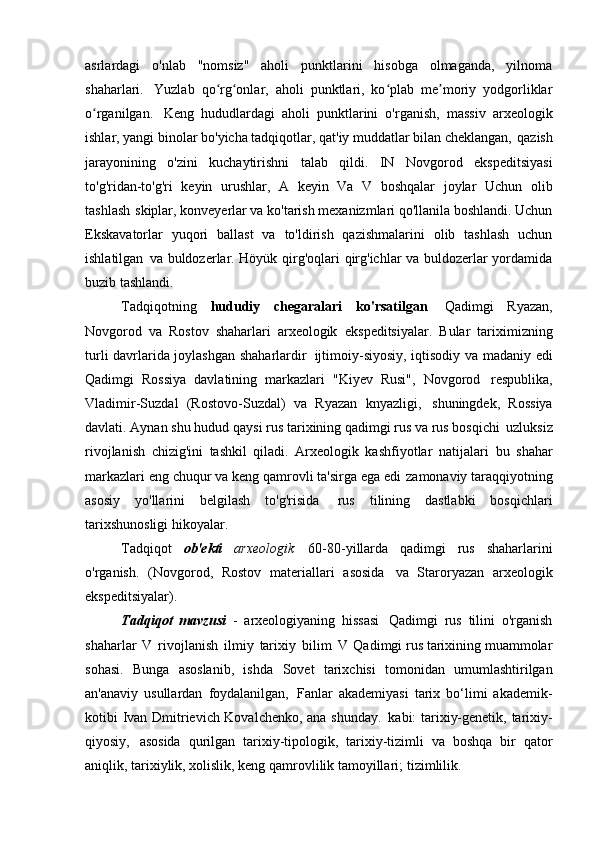 asrlardagi   o'nlab   "nomsiz"   aholi   punktlarini   hisobga   olmaganda,   yilnoma
shaharlari.   Yuzlab   qo rg onlar,   aholi   punktlari,   ko plab   me moriy   yodgorliklarʻ ʻ ʻ ʼ
o rganilgan.	
ʻ   Keng   hududlardagi   aholi   punktlarini   o'rganish,   massiv   arxeologik
ishlar, yangi binolar bo'yicha tadqiqotlar, qat'iy muddatlar bilan cheklangan,   qazish
jarayonining   o'zini   kuchaytirishni   talab   qildi.   IN   Novgorod   ekspeditsiyasi
to'g'ridan-to'g'ri   keyin   urushlar,   A   keyin   Va   V   boshqalar   joylar   Uchun   olib
tashlash   skiplar, konveyerlar va ko'tarish mexanizmlari qo'llanila boshlandi. Uchun
Ekskavatorlar   yuqori   ballast   va   to'ldirish   qazishmalarini   olib   tashlash   uchun
ishlatilgan   va buldozerlar. Höyük qirg'oqlari qirg'ichlar va buldozerlar yordamida
buzib tashlandi.
Tadqiqotning   hududiy   chegaralari   ko'rsatilgan   Qadimgi   Ryazan,
Novgorod   va   Rostov   shaharlari   arxeologik   ekspeditsiyalar.   Bular   tariximizning
turli davrlarida joylashgan shaharlardir   ijtimoiy-siyosiy, iqtisodiy va madaniy edi
Qadimgi   Rossiya   davlatining   markazlari   "Kiyev   Rusi",   Novgorod   respublika,
Vladimir-Suzdal   (Rostovo-Suzdal)   va   Ryazan   knyazligi,   shuningdek,   Rossiya
davlati. Aynan shu hudud   qaysi rus tarixining qadimgi rus va rus bosqichi   uzluksiz
rivojlanish   chizig'ini   tashkil   qiladi.   Arxeologik   kashfiyotlar   natijalari   bu   shahar
markazlari eng chuqur va keng qamrovli ta'sirga ega edi   zamonaviy taraqqiyotning
asosiy   yo'llarini   belgilash   to'g'risida   rus   tilining   dastlabki   bosqichlari
tarixshunosligi   hikoyalar.
Tadqiqot   ob'ekti   arxeologik   60-80-yillarda   qadimgi   rus   shaharlarini
o'rganish.   (Novgorod,   Rostov   materiallari   asosida   va   Staroryazan   arxeologik
ekspeditsiyalar).
Tadqiqot   mavzusi   -   arxeologiyaning   hissasi   Qadimgi   rus   tilini   o'rganish
shaharlar   V   rivojlanish   ilmiy   tarixiy   bilim   V   Qadimgi rus tarixining muammolar
sohasi.   Bunga   asoslanib,   ishda   Sovet   tarixchisi   tomonidan   umumlashtirilgan
an'anaviy   usullardan   foydalanilgan,   Fanlar   akademiyasi   tarix   bo‘limi   akademik-
kotibi Ivan Dmitrievich Kovalchenko, ana shunday.   kabi: tarixiy-genetik, tarixiy-
qiyosiy,   asosida   qurilgan   tarixiy-tipologik,   tarixiy-tizimli   va   boshqa   bir   qator
aniqlik, tarixiylik, xolislik, keng qamrovlilik tamoyillari;   tizimlilik. 