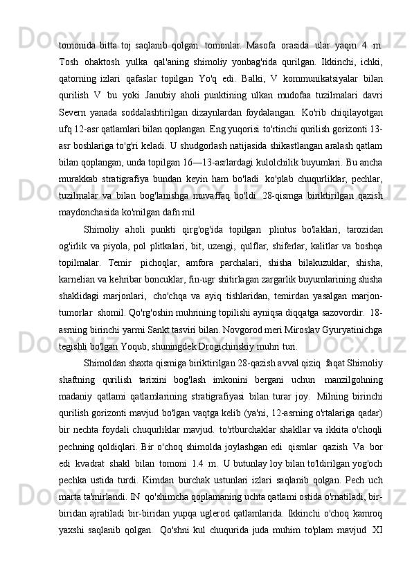 tomonida   bitta   toj   saqlanib   qolgan.   tomonlar.   Masofa   orasida   ular   yaqin   4   m.
Tosh   ohaktosh   yulka   qal'aning   shimoliy   yonbag'rida   qurilgan.   Ikkinchi,   ichki,
qatorning   izlari   qafaslar   topilgan   Yo'q   edi.   Balki,   V   kommunikatsiyalar   bilan
qurilish   V   bu   yoki   Janubiy   aholi   punktining   ulkan   mudofaa   tuzilmalari   davri
Severn   yanada   soddalashtirilgan   dizaynlardan   foydalangan.   Ko'rib   chiqilayotgan
ufq 12-asr qatlamlari bilan qoplangan. Eng yuqorisi   to'rtinchi qurilish gorizonti 13-
asr boshlariga to'g'ri keladi. U shudgorlash natijasida shikastlangan aralash qatlam
bilan qoplangan, unda topilgan   16—13-asrlardagi kulolchilik buyumlari. Bu ancha
murakkab   stratigrafiya   bundan   keyin   ham   bo'ladi   ko'plab   chuqurliklar,   pechlar,
tuzilmalar   va   bilan   bog'lanishga   muvaffaq   bo'ldi   28-qismga   biriktirilgan   qazish
maydonchasida ko'milgan dafn   mil
Shimoliy   aholi   punkti   qirg'og'ida   topilgan   plintus   bo'laklari,   tarozidan
og'irlik   va   piyola,   pol   plitkalari,   bit,   uzengi,   qulflar,   shiferlar,   kalitlar   va   boshqa
topilmalar.   Temir   pichoqlar,   amfora   parchalari,   shisha   bilakuzuklar,   shisha,
karnelian va   kehribar boncuklar, fin-ugr shitirlagan zargarlik buyumlarining shisha
shaklidagi   marjonlari,   cho'chqa   va   ayiq   tishlaridan,   temirdan   yasalgan   marjon-
tumorlar   shomil. Qo'rg'oshin muhrining topilishi ayniqsa diqqatga sazovordir.   18-
asrning birinchi yarmi Sankt tasviri bilan. Novgorod meri Miroslav Gyuryatinichga
tegishli bo'lgan Yoqub, shuningdek Drogichinskiy muhri   turi.
Shimoldan shaxta qismiga biriktirilgan 28-qazish avval qiziq   faqat Shimoliy
shaftning   qurilish   tarixini   bog'lash   imkonini   bergani   uchun   manzilgohning
madaniy   qatlami   qatlamlarining   stratigrafiyasi   bilan   turar   joy.   Milning   birinchi
qurilish gorizonti mavjud bo'lgan vaqtga kelib (ya'ni, 12-asrning o'rtalariga qadar)
bir  nechta  foydali  chuqurliklar  mavjud.   to'rtburchaklar  shakllar  va ikkita o'choqli
pechning  qoldiqlari.  Bir  o'choq   shimolda  joylashgan   edi   qismlar   qazish   Va   bor
edi   kvadrat   shakl   bilan   tomoni   1.4   m.   U butunlay loy bilan to'ldirilgan yog'och
pechka   ustida   turdi.   Kimdan   burchak   ustunlari   izlari   saqlanib   qolgan.   Pech   uch
marta ta'mirlandi. IN   qo'shimcha qoplamaning uchta qatlami ostida o'rnatiladi, bir-
biridan   ajratiladi   bir-biridan   yupqa   uglerod   qatlamlarida.   Ikkinchi   o'choq   kamroq
yaxshi   saqlanib   qolgan.   Qo'shni   kul   chuqurida   juda   muhim   to'plam   mavjud   XI 