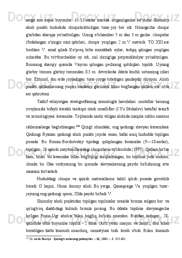 asrga   xos   sopol   buyumlar.   11-12-asrlar   oxirida.   o'rganilganlar   bo'yicha   Shimoliy
aholi   punkti   hududida   chuqurlashtirilgan   turar-joy   bor   edi.   Hozirgacha   chuqur
g'arbdan   sharqqa   yo'naltirilgan.   Uning   o'lchamlari   5   m   dan   3   m   gacha   chuqurlar
ifodalangan   o'zingiz   muz qabrlari,   chuqur   yoqilgan   2   m   V   materik.   TO   XIII asr
boshlari   V.   amal   qiladi   Ko'proq   bitta   murakkab   uylar,   tadqiq   qilingan   yoqilgan
uchastka.   Bu   to'rtburchaklar   uy   edi,   mil   chizig'iga   perpendikulyar   yo'naltirilgan.
Binoning   sharqiy   qismida   Vayron   qilingan   pechning   qoldiqlari   topildi.   Uyning
g'arbiy   tomoni   g'arbiy   tomondan   0,5   m   devorlarda   ikkita   kuchli   ustunning   izlari
bor. Ehtimol, shu erda joylashgan   turar-joyga tutashgan qandaydir shiypon. Aholi
punkti   qatlamlarining  yuqori   madaniy  gorizonti  bilan  bog'langan   qatlam   edi   o'rta
asr qabristoni.
Taklif   etilayotgan   stratigrafikning   xronologik   havolalari   modellar   birining
rivojlanishi tufayli kerakli tasdiqni oladi   mualliflar (I.Yu.Strikalov) batafsil tasnifi
va xronologiyasi   keramika. To'plamda nashr etilgan alohida maqola ushbu maxsus
ishlanmalarga  bag'ishlangan. 110  
Qizig'i  shundaki,   eng  qadimgi   slavyan  keramikasi
Qadimgi   Ryazan   qadimgi   aholi   punkti   joyida   emas,   balki   aniq   hududda   topilgan
posada.   Bu   Romni-Borshevskiy   tipidagi   qoliplangan   keramika   (9—10-asrlar),
topilgan.   26 qazish maydonchasidagi chuqurlarni to'ldirishda (1997). Qatlam bo'lsa
ham,   bilan   bu   keramika   bilan   bog'liqligi   aniqlanmagan,   bu   topilma   juda   muhim,
chunki   bu   Oka   vodiysining   bu   qismida   slavyanlarning   paydo   bo'lishining   erta
sanasini ko'rsatadi.
Hududdagi   chuqur   va   qazish   materiallarini   tahlil   qilish   posada   guvohlik
beradi   O   hajmi,   Nima   doimiy   aholi   Bu   yerga,   Qanaqasiga   Va   yoqilgan   turar-
joyning eng qadimgi qismi, XIda paydo bo'ladi   V.
Shimoliy aholi punktidan topilgan topilmalar orasida bronza sulgam bor   va
qo'ng'iroq   shaklidagi   kulonli   bronza   pirsing.   Bu   ikkala   topilma   slavyangacha
bo'lgan   Finno-Ugr   aholisi   bilan   bog'liq   bo'lishi   mumkin.   Bundan   tashqari,   28-
qazishda oltin buyumlar topildi - 2 dona. (ko'z yoshi marjon   va zanjir), don bilan
bezatilgan   katta   kumush   munchoq,   miniatyura   tosh   kesib   o'tish   Bilan   kumush
110
  13- asrda  Rossiya . Qorong'u asrlarning qadimiylari. – M., 2003. – S.   372-381 