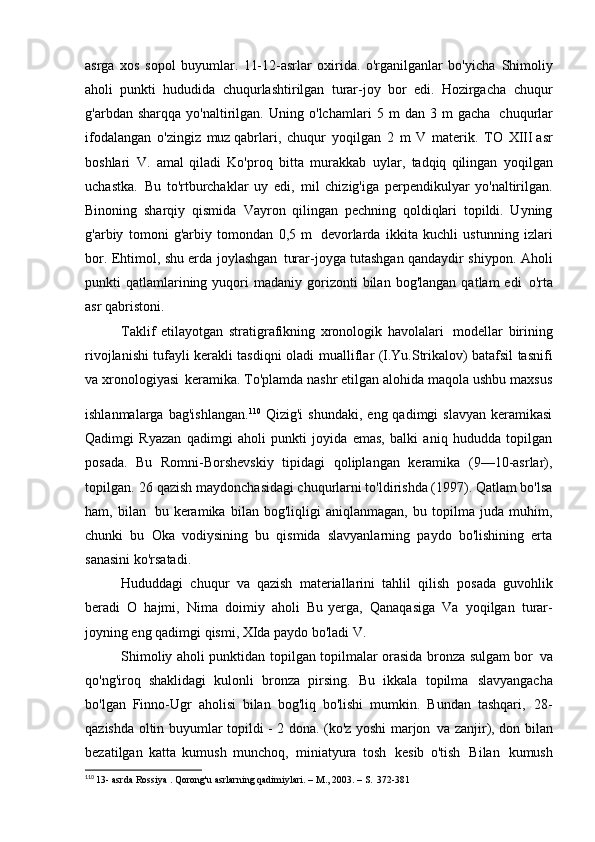 asrga   xos   sopol   buyumlar.   11-12-asrlar   oxirida.   o'rganilganlar   bo'yicha   Shimoliy
aholi   punkti   hududida   chuqurlashtirilgan   turar-joy   bor   edi.   Hozirgacha   chuqur
g'arbdan   sharqqa   yo'naltirilgan.   Uning   o'lchamlari   5   m   dan   3   m   gacha   chuqurlar
ifodalangan   o'zingiz   muz qabrlari,   chuqur   yoqilgan   2   m   V   materik.   TO   XIII asr
boshlari   V.   amal   qiladi   Ko'proq   bitta   murakkab   uylar,   tadqiq   qilingan   yoqilgan
uchastka.   Bu   to'rtburchaklar   uy   edi,   mil   chizig'iga   perpendikulyar   yo'naltirilgan.
Binoning   sharqiy   qismida   Vayron   qilingan   pechning   qoldiqlari   topildi.   Uyning
g'arbiy   tomoni   g'arbiy   tomondan   0,5   m   devorlarda   ikkita   kuchli   ustunning   izlari
bor. Ehtimol, shu erda joylashgan   turar-joyga tutashgan qandaydir shiypon. Aholi
punkti   qatlamlarining  yuqori   madaniy  gorizonti  bilan  bog'langan   qatlam   edi   o'rta
asr qabristoni.
Taklif   etilayotgan   stratigrafikning   xronologik   havolalari   modellar   birining
rivojlanishi tufayli kerakli tasdiqni oladi   mualliflar (I.Yu.Strikalov) batafsil tasnifi
va xronologiyasi   keramika. To'plamda nashr etilgan alohida maqola ushbu maxsus
ishlanmalarga  bag'ishlangan. 110  
Qizig'i  shundaki,   eng  qadimgi   slavyan  keramikasi
Qadimgi   Ryazan   qadimgi   aholi   punkti   joyida   emas,   balki   aniq   hududda   topilgan
posada.   Bu   Romni-Borshevskiy   tipidagi   qoliplangan   keramika   (9—10-asrlar),
topilgan.   26 qazish maydonchasidagi chuqurlarni to'ldirishda (1997). Qatlam bo'lsa
ham,   bilan   bu   keramika   bilan   bog'liqligi   aniqlanmagan,   bu   topilma   juda   muhim,
chunki   bu   Oka   vodiysining   bu   qismida   slavyanlarning   paydo   bo'lishining   erta
sanasini ko'rsatadi.
Hududdagi   chuqur   va   qazish   materiallarini   tahlil   qilish   posada   guvohlik
beradi   O   hajmi,   Nima   doimiy   aholi   Bu   yerga,   Qanaqasiga   Va   yoqilgan   turar-
joyning eng qadimgi qismi, XIda paydo bo'ladi   V.
Shimoliy aholi punktidan topilgan topilmalar orasida bronza sulgam bor   va
qo'ng'iroq   shaklidagi   kulonli   bronza   pirsing.   Bu   ikkala   topilma   slavyangacha
bo'lgan   Finno-Ugr   aholisi   bilan   bog'liq   bo'lishi   mumkin.   Bundan   tashqari,   28-
qazishda oltin buyumlar topildi - 2 dona. (ko'z yoshi marjon   va zanjir), don bilan
bezatilgan   katta   kumush   munchoq,   miniatyura   tosh   kesib   o'tish   Bilan   kumush
110
  13- asrda  Rossiya . Qorong'u asrlarning qadimiylari. – M., 2003. – S.   372-381