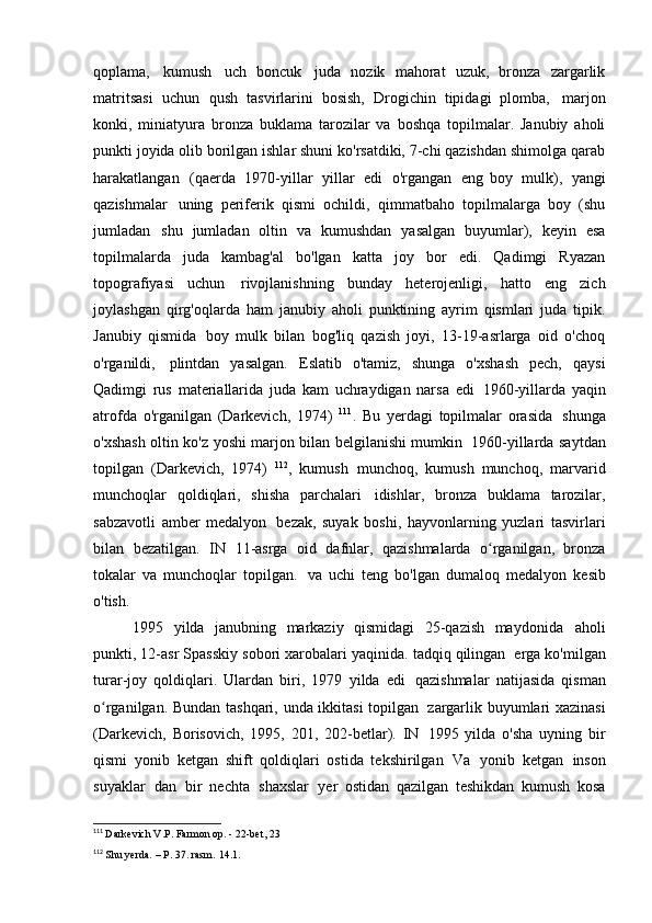 qoplama,   kumush   uch   boncuk   juda   nozik   mahorat   uzuk,   bronza   zargarlik
matritsasi   uchun   qush   tasvirlarini   bosish,   Drogichin   tipidagi   plomba,   marjon
konki,   miniatyura   bronza   buklama   tarozilar   va   boshqa   topilmalar.   Janubiy   aholi
punkti joyida olib borilgan ishlar shuni ko'rsatdiki, 7-chi qazishdan shimolga qarab
harakatlangan   (qaerda   1970-yillar   yillar   edi   o'rgangan   eng   boy   mulk),   yangi
qazishmalar   uning   periferik   qismi   ochildi,   qimmatbaho   topilmalarga   boy   (shu
jumladan   shu   jumladan   oltin   va   kumushdan   yasalgan   buyumlar),   keyin   esa
topilmalarda   juda   kambag'al   bo'lgan   katta   joy   bor   edi.   Qadimgi   Ryazan
topografiyasi   uchun   rivojlanishning   bunday   heterojenligi,   hatto   eng   zich
joylashgan   qirg'oqlarda   ham   janubiy   aholi   punktining   ayrim   qismlari   juda   tipik.
Janubiy   qismida   boy   mulk   bilan   bog'liq   qazish   joyi,   13-19-asrlarga   oid   o'choq
o'rganildi,   plintdan   yasalgan.   Eslatib   o'tamiz,   shunga   o'xshash   pech,   qaysi
Qadimgi   rus   materiallarida   juda   kam   uchraydigan   narsa   edi   1960-yillarda   yaqin
atrofda   o'rganilgan   (Darkevich,   1974)   111
.   Bu   yerdagi   topilmalar   orasida   shunga
o'xshash oltin ko'z yoshi marjon bilan belgilanishi mumkin   1960-yillarda saytdan
topilgan   (Darkevich,   1974)   112
,   kumush   munchoq,   kumush   munchoq,   marvarid
munchoqlar   qoldiqlari,   shisha   parchalari   idishlar,   bronza   buklama   tarozilar,
sabzavotli   amber   medalyon   bezak,   suyak   boshi,   hayvonlarning   yuzlari   tasvirlari
bilan   bezatilgan.   IN   11-asrga   oid   dafnlar,   qazishmalarda   o rganilgan,   bronzaʻ
tokalar   va   munchoqlar   topilgan.   va   uchi   teng   bo'lgan   dumaloq   medalyon   kesib
o'tish.
1995   yilda   janubning   markaziy   qismidagi   25-qazish   maydonida   aholi
punkti, 12-asr Spasskiy sobori xarobalari yaqinida. tadqiq qilingan   erga ko'milgan
turar-joy   qoldiqlari.   Ulardan   biri,   1979   yilda   edi   qazishmalar   natijasida   qisman
o rganilgan. Bundan tashqari, unda ikkitasi topilgan	
ʻ   zargarlik buyumlari xazinasi
(Darkevich,   Borisovich,   1995,   201,   202-betlar).   IN   1995   yilda   o'sha   uyning   bir
qismi   yonib   ketgan   shift   qoldiqlari   ostida   tekshirilgan   Va   yonib   ketgan   inson
suyaklar   dan   bir   nechta   shaxslar   yer   ostidan   qazilgan   teshikdan   kumush   kosa
111
  Darkevich V.P. Farmon op. - 22-bet,   23
112
  Shu yerda. – P. 37. rasm.   14.1. 