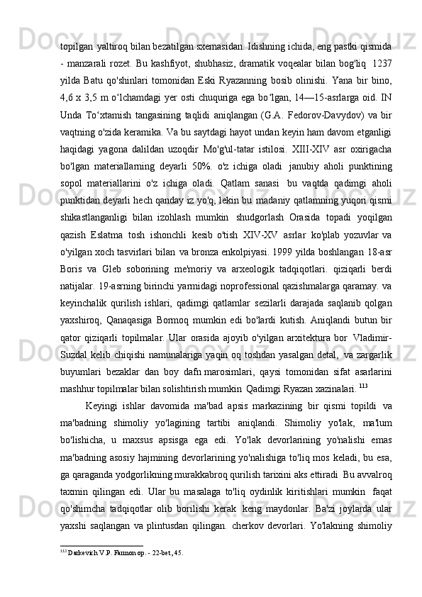 topilgan   yaltiroq bilan bezatilgan sxemasidan. Idishning ichida, eng pastki qismida
-   manzarali   rozet.   Bu  kashfiyot,  shubhasiz,  dramatik  voqealar  bilan  bog'liq   1237
yilda   Batu   qo'shinlari   tomonidan   Eski   Ryazanning   bosib   olinishi.   Yana   bir   bino,
4,6 x 3,5 m o lchamdagi  yer  osti  chuquriga ega bo lgan, 14—15-asrlarga oid. INʻ ʻ
Unda   To xtamish   tangasining   taqlidi   aniqlangan   (G.A.	
ʻ   Fedorov-Davydov)   va   bir
vaqtning o'zida keramika. Va bu saytdagi hayot undan keyin ham davom etganligi
haqidagi   yagona   dalildan   uzoqdir   Mo'g'ul-tatar   istilosi.   XIII-XIV   asr   oxirigacha
bo'lgan   materiallarning   deyarli   50%.   o'z   ichiga   oladi   janubiy   aholi   punktining
sopol   materiallarini   o'z   ichiga   oladi.   Qatlam   sanasi   bu   vaqtda   qadimgi   aholi
punktidan deyarli hech qanday iz yo'q, lekin bu   madaniy qatlamning yuqori qismi
shikastlanganligi   bilan   izohlash   mumkin   shudgorlash   Orasida   topadi   yoqilgan
qazish   Eslatma   tosh   ishonchli   kesib   o'tish   XIV-XV   asrlar   ko'plab   yozuvlar   va
o'yilgan xoch tasvirlari bilan   va bronza enkolpiyasi. 1999 yilda boshlangan   18-asr
Boris   va   Gleb   soborining   me'moriy   va   arxeologik   tadqiqotlari.   qiziqarli   berdi
natijalar. 19-asrning birinchi yarmidagi noprofessional qazishmalarga qaramay. va
keyinchalik   qurilish   ishlari,   qadimgi   qatlamlar   sezilarli   darajada   saqlanib   qolgan
yaxshiroq,   Qanaqasiga   Bormoq   mumkin   edi   bo'lardi   kutish.   Aniqlandi   butun   bir
qator   qiziqarli   topilmalar.   Ular   orasida   ajoyib   o'yilgan   arxitektura   bor   Vladimir-
Suzdal kelib chiqishi namunalariga yaqin oq toshdan yasalgan detal,   va zargarlik
buyumlari   bezaklar   dan   boy   dafn marosimlari,   qaysi   tomonidan   sifat   asarlarini
mashhur topilmalar bilan solishtirish mumkin   Qadimgi Ryazan xazinalari.   113
Keyingi   ishlar   davomida   ma'bad   apsis   markazining   bir   qismi   topildi   va
ma'badning   shimoliy   yo'lagining   tartibi   aniqlandi.   Shimoliy   yo'lak,   ma'lum
bo'lishicha,   u   maxsus   apsisga   ega   edi.   Yo'lak   devorlarining   yo'nalishi   emas
ma'badning asosiy  hajmining devorlarining yo'nalishiga  to'liq mos  keladi, bu esa,
ga qaraganda yodgorlikning murakkabroq qurilish tarixini aks ettiradi   Bu avvalroq
taxmin   qilingan   edi.   Ular   bu   masalaga   to'liq   oydinlik   kiritishlari   mumkin   faqat
qo'shimcha   tadqiqotlar   olib   borilishi   kerak   keng   maydonlar.   Ba'zi   joylarda   ular
yaxshi   saqlangan   va   plintusdan   qilingan.   cherkov   devorlari.   Yo'lakning   shimoliy
113
  Darkevich V.P. Farmon op. - 22-bet,   45. 