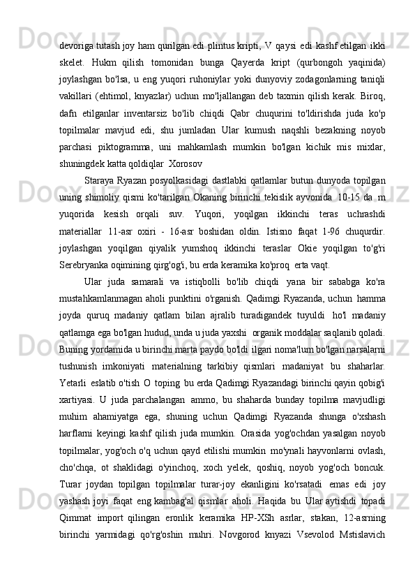 devoriga tutash joy ham qurilgan edi   plintus kripti,   V   qaysi   edi   kashf etilgan   ikki
skelet.   Hukm   qilish   tomonidan   bunga   Qayerda   kript   (qurbongoh   yaqinida)
joylashgan   bo'lsa,   u   eng   yuqori   ruhoniylar   yoki   dunyoviy   zodagonlarning   taniqli
vakillari   (ehtimol,   knyazlar)   uchun   mo'ljallangan   deb   taxmin   qilish   kerak.   Biroq,
dafn   etilganlar   inventarsiz   bo'lib   chiqdi   Qabr   chuqurini   to'ldirishda   juda   ko'p
topilmalar   mavjud   edi,   shu   jumladan   Ular   kumush   naqshli   bezakning   noyob
parchasi   piktogramma,   uni   mahkamlash   mumkin   bo'lgan   kichik   mis   mixlar,
shuningdek   katta qoldiqlar   Xorosov
Staraya  Ryazan  posyolkasidagi  dastlabki  qatlamlar  butun dunyoda topilgan
uning   shimoliy   qismi   ko'tarilgan   Okaning   birinchi   tekislik   ayvonida   10-15   da   m
yuqorida   kesish   orqali   suv.   Yuqori,   yoqilgan   ikkinchi   teras   uchrashdi
materiallar   11-asr   oxiri   -   16-asr   boshidan   oldin.   Istisno   faqat   1-96   chuqurdir.
joylashgan   yoqilgan   qiyalik   yumshoq   ikkinchi   teraslar   Okie   yoqilgan   to'g'ri
Serebryanka oqimining qirg'og'i, bu erda keramika ko'proq   erta vaqt.
Ular   juda   samarali   va   istiqbolli   bo'lib   chiqdi   yana   bir   sababga   ko'ra
mustahkamlanmagan   aholi   punktini  o'rganish.   Qadimgi   Ryazanda,   uchun   hamma
joyda   quruq   madaniy   qatlam   bilan   ajralib   turadigandek   tuyuldi   ho'l   madaniy
qatlamga ega bo'lgan hudud, unda u juda yaxshi   organik moddalar saqlanib qoladi.
Buning yordamida u birinchi marta paydo bo'ldi   ilgari noma'lum bo'lgan narsalarni
tushunish   imkoniyati   materialning   tarkibiy   qismlari   madaniyat   bu   shaharlar.
Yetarli   eslatib o'tish   O   toping   bu erda Qadimgi Ryazandagi birinchi qayin qobig'i
xartiyasi.   U   juda   parchalangan   ammo,   bu   shaharda   bunday   topilma   mavjudligi
muhim   ahamiyatga   ega,   shuning   uchun   Qadimgi   Ryazanda   shunga   o'xshash
harflarni   keyingi   kashf   qilish   juda   mumkin.   Orasida   yog'ochdan   yasalgan   noyob
topilmalar, yog'och o'q uchun qayd etilishi mumkin   mo'ynali hayvonlarni ovlash,
cho'chqa,   ot   shaklidagi   o'yinchoq,   xoch   yelek,   qoshiq,   noyob   yog'och   boncuk.
Turar   joydan   topilgan   topilmalar   turar-joy   ekanligini   ko'rsatadi   emas   edi   joy
yashash joyi   faqat   eng kambag'al   qismlar   aholi.   Haqida   bu   Ular aytishdi   topadi
Qimmat   import   qilingan   eronlik   keramika   HP-XSh   asrlar,   stakan,   12-asrning
birinchi   yarmidagi   qo'rg'oshin   muhri.   Novgorod   knyazi   Vsevolod   Mstislavich 