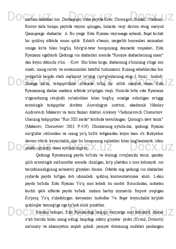 ma'lum sabablari bor. Darhaqiqat, o'sha paytda   Kiev, Chernigov, Suzdal, Vladimir,
Rostov   kabi   bosqin   paytida   vayron   qilingan,   hozirda   vaqt   davom   eting   mavjud
Qanaqasiga   shaharlar.   A   Bu yerga   Eski   Ryazan vayronaga aylandi, faqat kichik
bir   qishloq   sifatida   omon   qoldi.   Eslatib   o'tamiz,   zargarlik   buyumlari   xazinalari
soniga   ko'ra   bilan   bog'liq   Mo'g'ul-tatar   bosqinining   dramatik   voqealari,   Eski
Ryazanni egallaydi   Qadimgi rus shaharlari orasida "Rossiya shaharlarining onasi"
dan keyin ikkinchi o'rin.   - Kiev. Shu bilan birga, shaharning o'limining o'ziga xos
surati, uning sur'ati   va mexanizmlari batafsil tushunarsiz. Buning sabablaridan biri
yodgorlik   haqida   etarli   ma'lumot   yo'qligi   (qo'rg'onlarning   atigi   5   foizi).   hudud).
Shunga   ko'ra,   tadqiqotchilar   o'rtasida   to'liq   bir   xillik   mavjud   emas   Eski
Ryazanning   shahar   markazi   sifatida   yo'qolgan   vaqti.  Hozirda   bitta   eski   Ryazanni
o'rganishning   istiqbolli   yo'nalishlari   bilan   bog'liq   amalga   oshirilgan   so'nggi
arxeologik   tadqiqotlar   direktor   Arxeologiya   instituti,   akademik   Nikolay
Andreevich   Makarov   va   tarix   fanlari   doktori   Aleksey   Vladimirovich   Chernetsov.
Ularning tadqiqotlari "Rus XIII asrda" kitobida tasvirlangan. Qorong'u davr tarixi"
(Makarov,   Chernetsov   2003.   P.429).   Olimlarning   aytishicha,   qadimgi   Ryazan
mo'g'ullar   istilosidan   va   uning   yo'q   bo'lib   ketganidan   keyin   ham   o'z   faoliyatini
davom ettirdi   keyinchalik, ular bu bosqinning oqibatlari bilan bog'lanmaydi, lekin
sababi iqtisodiy ekani aytiladi   inqiroz.
Qadimgi   Ryazanning   paydo   bo'lishi   va   keyingi   rivojlanishi   tarixi,   qanday
qilib   arxeologik ma'lumotlar  asosida  chizilgan, ko'p jihatdan u mos kelmaydi   rus
tarixshunosligining an'anaviy g'oyalari doirasi. Odatda eng qadimgi rus shaharlari
joylarda   paydo   bo'lgan   deb   ishoniladi   qishloq   kontsentratsiyasi   aholi.   Lekin
paydo   bo'lishi   Eski   Ryazan   Yo'q   mos   keladi   bu   model.   Birinchidan,   nisbatan
kuchli   qal'a   sifatida   paydo   bo'ladi   muhim   harbiy   xizmatchi   forpost   yoqilgan
Ko'proq   Yo'q   o'zlashtirgan   slavyanlar   hududlar   Va   faqat   keyinchalik   ko'plab
qishloqlar tarmog'iga ega bo'ladi   aholi punktlari.
Bundan  tashqari,  Eski  Ryazandagi   haqiqiy vaziyatga  mos  kelmaydi   shahar
o'sib   borishi   bilan   uning   aslligi   haqidagi   odatiy   g'oyalar   yadro   (Kreml,   Detinets)
ma'muriy   va   ahamiyatini   saqlab   qoladi   jamiyat   elitasining   mulklari   jamlangan 