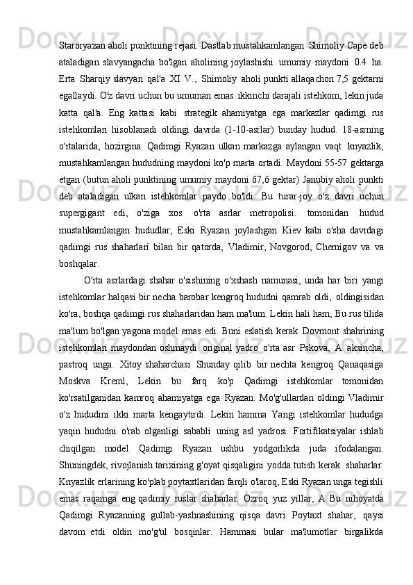 Staroryazan aholi punktining rejasi. Dastlab mustahkamlangan   Shimoliy Cape deb
ataladigan   slavyangacha   bo'lgan   aholining   joylashishi   umumiy   maydoni   0.4   ha.
Erta   Sharqiy slavyan   qal'a   XI   V.,   Shimoliy   aholi punkti allaqachon 7,5 gektarni
egallaydi. O'z davri uchun bu umuman emas   ikkinchi darajali istehkom, lekin juda
katta   qal'a.   Eng   kattasi   kabi   strategik   ahamiyatga   ega   markazlar   qadimgi   rus
istehkomlari   hisoblanadi   oldingi   davrda   (1-10-asrlar)   bunday   hudud.   18-asrning
o'rtalarida,   hozirgina   Qadimgi   Ryazan   ulkan   markazga   aylangan   vaqt   knyazlik,
mustahkamlangan hududning maydoni ko'p marta ortadi.   Maydoni 55-57 gektarga
etgan (butun aholi punktining umumiy maydoni 67,6 gektar) Janubiy aholi punkti
deb   ataladigan   ulkan   istehkomlar   paydo   bo'ldi.   Bu   turar-joy   o'z   davri   uchun
supergigant   edi,   o'ziga   xos   o'rta   asrlar   metropolisi.   tomonidan   hudud
mustahkamlangan   hududlar,   Eski   Ryazan   joylashgan   Kiev   kabi   o'sha   davrdagi
qadimgi   rus   shaharlari   bilan   bir   qatorda,   Vladimir,   Novgorod,   Chernigov   va   va
boshqalar.
O'rta   asrlardagi   shahar   o'sishining   o'xshash   namunasi,   unda   har   biri   yangi
istehkomlar halqasi  bir necha barobar kengroq hududni qamrab oldi,   oldingisidan
ko'ra, boshqa qadimgi rus shaharlaridan ham ma'lum. Lekin hali ham,   Bu rus tilida
ma'lum bo'lgan yagona model emas edi. Buni eslatish kerak   Dovmont shahrining
istehkomlari maydondan oshmaydi   original yadro   o'rta asr   Pskova,   A   aksincha,
pastroq   unga.   Xitoy  shaharchasi   Shunday  qilib   bir  nechta   kengroq   Qanaqasiga
Moskva   Kreml,   Lekin   bu   farq   ko'p   Qadimgi   istehkomlar   tomonidan
ko'rsatilganidan   kamroq   ahamiyatga   ega   Ryazan.   Mo'g'ullardan   oldingi   Vladimir
o'z   hududini   ikki   marta   kengaytirdi.   Lekin   hamma   Yangi   istehkomlar   hududga
yaqin   hududni   o'rab   olganligi   sababli   uning   asl   yadrosi.   Fortifikatsiyalar   ishlab
chiqilgan   model   Qadimgi   Ryazan   ushbu   yodgorlikda   juda   ifodalangan.
Shuningdek, rivojlanish tarixining g'oyat qisqaligini yodda tutish kerak   shaharlar.
Knyazlik erlarining ko'plab poytaxtlaridan farqli o'laroq, Eski Ryazan unga tegishli
emas   raqamga   eng qadimiy   ruslar   shaharlar.   Ozroq   yuz   yillar,   A   Bu   nihoyatda
Qadimgi   Ryazanning   gullab-yashnashining   qisqa   davri   Poytaxt   shahar,   qaysi
davom   etdi   oldin   mo'g'ul   bosqinlar.   Hammasi   bular   ma'lumotlar   birgalikda 