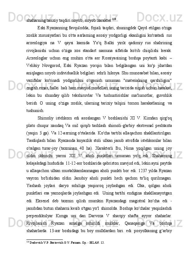 shaharning tarixiy taqdiri noyob,   noyob xarakter. 118
Eski Ryazanning favqulodda, fojiali taqdiri, shuningdek   Qayd etilgan o'ziga
xoslik   xususiyatlari   bu  o'rta   asrlarning   asosiy   yodgorligi   ekanligini   ko'rsatadi   rus
arxeologiya   na   V   qaysi   kamida   Yo'q   Balki   yirik   qadimiy   rus   shahrining
rivojlanishi   uchun   o'ziga   xos   standart   namuna   sifatida   ko'rib   chiqilishi   kerak.
Arxeologlar   uchun   eng   muhim   o'rta   asr   Rossiyasining   boshqa   poytaxti   kabi   –
Velikiy   Novgorod,   Eski   Ryazan   yorqin   bilan   belgilangan   uni   ko'p   jihatdan
aniqlagan noyob individuallik belgilari   sehrli hikoya. Shu munosabat bilan, asosiy
vazifalar   ko'rinadi   yodgorlikni   o'rganish   umuman   "materialning   qarshiligini"
engish emas, balki   hali ham mavjud modellari uning tarixida siqish uchun harakat,
lekin   bu   shunday   qilib   tekshiruvlar   Va   tushuntirishlar   ma'lumotlar,   guvohlik
berish   O   uning   o'ziga   xoslik,   ularning   tarixiy   talqini   tomon   harakatlaning   va
tushunish.
Shimoliy   istehkom   edi   asoslangan   V   boshlanishi   XI   V.   Kimdan   qirg'oq
plato chuqur   xandaq   Va   mil   qirqib tashlash   shimoli-g'arbiy   ekstremal   peshtaxta
(yaqin   3 ga). Va 12-asrning o'rtalarida. Ko'cha tartibi allaqachon shakllantirilgan.
Tasdiqlash   bilan   Ryazanda   knyazlik   stoli   ulkan   janub   atrofida   istehkomlar   bilan
o'ralgan   turar-joy   (taxminan   40   ha).   Xarakterli   Bu,   Nima   yoqilgan   uning   joy
oldin   ikkinchi   yarmi   XII   V.   aholi   punktlari   umuman   yo'q   edi.   Shaharning
kelajakdagi hududida   11-12-asr boshlarida qabriston mavjud edi, lekin ayni paytda
u allaqachon   ulkan mustahkamlanmagan aholi punkti bor  edi. 1237 yilda Ryazan
vayron   bo'lishidan   oldin   Janubiy   aholi   punkti   hech   qachon   to'liq   qurilmagan.
Yashash   joylari   daryo   sohiliga   yaqinroq   joylashgan   edi.   Oka,   qolgan   aholi
punktlari   esa   yamoqlarda   joylashgan   edi.   Uning   tartibi   endigina   shakllanayotgan
edi.   Eksenel   deb   taxmin   qilish   mumkin   Ryazandagi   magistral   ko'cha   edi   -
janubdan butun shaharni kesib o'tgan yo'l   shimolda.   Boshqa   ko'chalar   yaqinlashdi
perpendikulyar   Kimga   uni   dan   Darvoza   V   sharqiy   shafta   ayyor   shaharlar.
Rivojlanish   Ryazan   amalga   oshirildi   mulklar,   Qanaqasiga   Va   boshqa
shaharlarda.   13-asr   boshidagi   bu   boy   mulklardan   biri.   edi   posyolkaning   g arbiyʻ
118
  Darkevich V.P. Borisevich G.V. Farmon. Op. - BILAN.   12. 