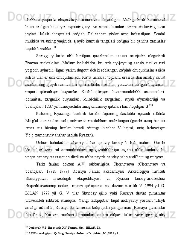 chekkasi   yaqinida   ekspeditsiya   tomonidan   o rganilgan.   Mulkga   kirdiʻ   kommunal
bilan   o'ralgan   katta   yer   egasining   uyi   va   sanoat   binolari,   xizmatchilarning   turar
joylari.   Mulk   chegaralari   bo'ylab   Palisaddan   yivlar   aniq   ko'rsatilgan.   Feodal
mulkida  va   uning  yaqinida   ajoyib  kumush   tangalari   bo'lgan  bir   qancha   xazinalar
topildi   bezaklar. 119
So'nggi   yillarda   olib   borilgan   qazishmalar   asosan   mavjudni   o'zgartirdi
Ryazan   spektakllari.   Ma'lum   bo'lishicha,   bu   erda   uy-joyning   asosiy   turi   er   usti
yog'och uylardir. Ilgari yarim dugout deb hisoblangan ko'plab chuqurchalar aslida
aslida ular er osti chuqurlari edi. Katta narsalar to'plami orasida   dan amaliy san'at
asarlarining ajoyib namunalari   qimmatbaho metallar, yozuvlari bo'lgan buyumlar,
import   qilinadigan   buyumlar.   Kashf   qilingan   hunarmandchilik   ustaxonalari:
domnitsa,   zargarlik   buyumlari,   kulolchilik   zargarlari,   suyak   o'ymakorligi   va
boshqalar.   1237 yil himoyachilarining ommaviy qabrlari ham topilgan   G. 120
Batuning   Ryazanga   bostirib   kirishi   fojianing   dastlabki   epizodi   sifatida
Mo'g'ul-tatar   istilosi   xalq   xotirasida   mustahkam   muhrlangan   (garchi   uzoq   har   bir
emas   rus   bizning   kunlar   beradi   o'zimga   hisobot   V   hajmi,   nutq   kelayotgan
Yo'q   zamonaviy shahar haqida   Ryazan).
Uchun   baholashlar   ahamiyati   har   qanday   tarixiy   bo'lish   muhim,   Garchi
Va   hal   qiluvchi   rol   zamondoshlarining   guvohliklariga   tegishli   o'sha   kunlarda   bu
voqea qanday taassurot qoldirdi va o'sha paytda qanday baholandi?   uning miqyosi.
Tarix   fanlari   doktori   A.V.   rahbarligida.   Chernetsova   (Chernetsov   va
boshqalar,   1998;   1999)   Rossiya   Fanlar   akademiyasi   Arxeologiya   instituti
Staroryyazan   arxeologik   ekspeditsiyasi   va   Ryazan   tarixiy-arxitektura
ekspeditsiyasining   ishlari.   muzey-qo'riqxona   edi   davom   ettirildi   V   1994   yil   G.
BILAN   1997   yil   G.   V   ular   Shunday   qilib   yoki   Rossiya   davlat   gumanitar
universiteti   ishtirok   etmoqda.   Yangi   tadqiqotlar   faqat   moliyaviy   yordam   tufayli
amalga oshirildi,   Rossiya fundamental tadqiqotlar jamg'armasi, Rossiya gumanitar
fan   fondi,   Yordam   markazi   tomonidan   taqdim   etilgan   ta'lim   vazirligining   oliy
119
  Darkevich V.P. Borisevich G.V. Farmon. Op. - BILAN.   12.
120
  SSSR arxeologiyasi: Qadimgi Rossiya: shahar, qal'a, qishloq. M.,   1985 yil.