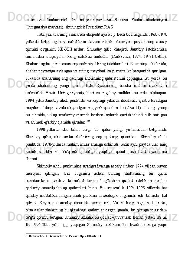 ta'lim   va   fundamental   fan   integratsiyasi   va   Rossiya   Fanlar   akademiyasi
(Integratsiya markazi), shuningdek Prezidium   RAS.
Tabiiyki, ularning asarlarida ekspeditsiya ko'p   hech bo'lmaganda 1960-1970
yillarda   belgilangan   yo'nalishlarni   davom   ettirdi.   Asosiysi,   poytaxtning   asosiy
qismini   o'rganish   XII-XIII   asrlar,   Shunday   qilib   chaqirdi   Janubiy   istehkomlar,
tomonidan   otopsiyalar   keng   uzluksiz   hududlar   (Darkevich,   1974.   19-71-betlar).
Shaharning bu qismi emas   eng qadimiy. Uning istehkomlari 19-asrning o rtalarida,ʻ
shahar   poytaxtga   aylangan   va   uning   maydoni   ko p   marta   ko payganida   qurilgan.	
ʻ ʻ
11-asrda shaharning eng qadimgi aholisining qabristonini qoplagan. Bu yerda, bu
yerda   shaharning   yangi   qismi,   Eski   Ryazanning   barcha   muhim   markazlari
ko'chirildi.   Hozir   Uning   ziyoratgohlari   va   eng   boy   mulklari   bu   erda   to'plangan.
1994 yilda Janubiy aholi punktida. va keyingi yillarda ikkalasini ajratib turadigan
maydon   oldingi davrda o'rganilgan eng yirik qazishmalar (7 va 11).   Turar joyning
bu   qismida,   uning   markaziy   qismida   boshqa   joylarda   qazish   ishlari   olib   borilgan
va shimoli-g'arbiy qismida   qirralari. 121
1990-yillarda   shu   bilan   birga   bir   qator   yangi   yo nalishlar   belgilandi.	
ʻ
Shunday   qilib,   o'rta   asrlar   shahrining   eng   qadimgi   qismida   -   Shimoliy   aholi
punktida   1970-yillarda muhim ishlar amalga oshirildi, lekin ayni paytda ular   aniq
kichik   xarakter   Va   Yo'q   edi   qaratilgan   yoqilgan   qabul qilish   tubdan yangi   ma
`lumot.
Shimoliy aholi punktining stratigrafiyasiga asosiy e'tibor   1994 yildan buyon
murojaat   qilingan.   Uni   o'rganish   uchun   buning   shaftasining   bir   qismi
istehkomlarni   qurish   va  ta’mirlash   tarixini  bog’lash  maqsadida  istehkom  qismlari
qadimiy   manzilgohning   qatlamlari   bilan.   Bu   ustuvorlik   1994-1995   yillarda   har
qanday   mustahkamlangan   aholi   punktini   arxeologik   o'rganish.   edi   birinchi   hal
qilindi.   Keyin   edi   amalga   oshirildi   kesma   mil,   Va   V   k e y i n g i   y i l l a r d a ,
o'rta asrlar shahrining bu qismidagi qatlamlar o'rganilganda,   bu qismga to'g'ridan-
to'g'ri qo'shni bo'lgan. Umumiy uzunlik   bu qo'llab-quvvatlash   kesish   yetadi   38   m.
IN   1994-2000   yillar   gg.   yoqilgan   Shimoliy   istehkom   250   kvadrat   metrga   yaqin
121
  Darkevich V.P. Borisevich G.V. Farmon. Op. - BILAN.   13. 