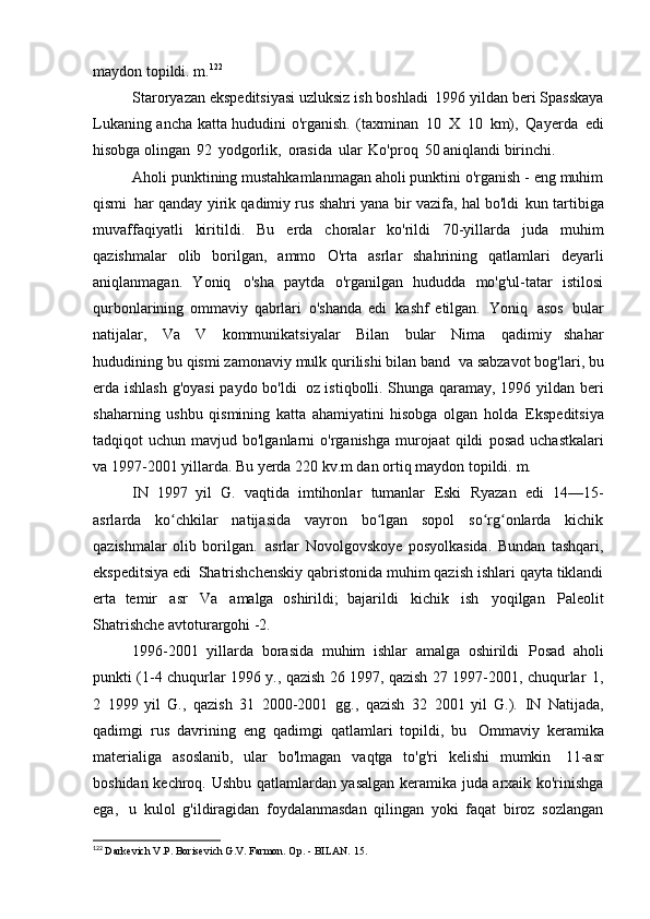 maydon topildi.   m. 122
Staroryazan ekspeditsiyasi uzluksiz ish boshladi   1996 yildan beri Spasskaya
Lukaning ancha katta hududini o'rganish.   (taxminan   10   X   10   km),   Qayerda   edi
hisobga olingan   92   yodgorlik,   orasida   ular   Ko'proq   50 aniqlandi   birinchi.
Aholi punktining mustahkamlanmagan aholi punktini o'rganish - eng muhim
qismi   har qanday yirik qadimiy rus shahri yana bir vazifa, hal bo'ldi   kun tartibiga
muvaffaqiyatli   kiritildi.   Bu   erda   choralar   ko'rildi   70-yillarda   juda   muhim
qazishmalar   olib   borilgan,   ammo   O'rta   asrlar   shahrining   qatlamlari   deyarli
aniqlanmagan.   Yoniq   o'sha   paytda   o'rganilgan   hududda   mo'g'ul-tatar   istilosi
qurbonlarining   ommaviy   qabrlari   o'shanda   edi   kashf   etilgan.   Yoniq   asos   bular
natijalar,   Va   V   kommunikatsiyalar   Bilan   bular   Nima   qadimiy   shahar
hududining bu qismi zamonaviy mulk qurilishi bilan band   va sabzavot bog'lari, bu
erda ishlash g'oyasi  paydo bo'ldi   oz istiqbolli. Shunga qaramay, 1996 yildan beri
shaharning   ushbu   qismining   katta   ahamiyatini   hisobga   olgan   holda   Ekspeditsiya
tadqiqot  uchun  mavjud bo'lganlarni   o'rganishga  murojaat  qildi   posad  uchastkalari
va 1997-2001 yillarda. Bu yerda 220 kv.m dan ortiq maydon topildi.   m.
IN   1997   yil   G.   vaqtida   imtihonlar   tumanlar   Eski   Ryazan   edi   14—15-
asrlarda   ko chkilar   natijasida   vayron   bo lgan   sopol   so rg onlarda   kichikʻ ʻ ʻ ʻ
qazishmalar   olib   borilgan.   asrlar   Novolgovskoye   posyolkasida.   Bundan   tashqari,
ekspeditsiya edi   Shatrishchenskiy qabristonida muhim qazish ishlari qayta tiklandi
erta   temir   asr   Va   amalga   oshirildi;   bajarildi   kichik   ish   yoqilgan   Paleolit
Shatrishche avtoturargohi -2.
1996-2001   yillarda   borasida   muhim   ishlar   amalga   oshirildi   Posad   aholi
punkti (1-4 chuqurlar 1996 y., qazish 26 1997, qazish 27 1997-2001, chuqurlar   1,
2   1999   yil   G.,   qazish   31   2000-2001   gg.,   qazish   32   2001   yil   G.).   IN   Natijada,
qadimgi   rus   davrining   eng   qadimgi   qatlamlari   topildi,   bu   Ommaviy   keramika
materialiga   asoslanib,   ular   bo'lmagan   vaqtga   to'g'ri   kelishi   mumkin   11-asr
boshidan kechroq. Ushbu qatlamlardan yasalgan keramika juda arxaik ko'rinishga
ega,   u   kulol   g'ildiragidan   foydalanmasdan   qilingan   yoki   faqat   biroz   sozlangan
122
  Darkevich V.P. Borisevich G.V. Farmon. Op. - BILAN.   15. 