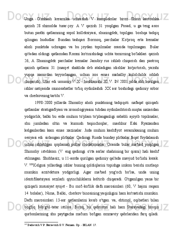 Unga.   O'xshash   keramika   uchrashdi   V   komplekslar   biroz   Shirin   kartoshka
qazish   28   shimolda   turar-joy.   A   V   qazish   31   yoqilgan   Posad,   u   ga teng   asos
butun   pastki   qatlamning   sopol   kolleksiyasi,   shuningdek,   topilgan   boshqa   tadqiq
qilingan   hududlar.   Bundan   tashqari   Bormoq,   parchalar   Ko'proq   erta   kemalar
aholi   punktida   uchragan   va   bu   joydan   topilmalar   orasida   topilmagan.   Bular
qit'adan oldingi qatlamdan Romni ko'rinishidagi uchta tomirning bo'laklari   qazish
26,   A   Shuningdek   parchalar   kemalar   Janubiy   rus   ishlab   chiqarish   dan   pastroq
qazish   qatlami   31   (manjet   shaklida   deb   ataladigan   idishlar   ko'pirtirish,   yaxshi
yupqa   xamirdan   tayyorlangan,   uchun   xos   emas   mahalliy   kulolchilik   ishlab
chiqarish).   Ular   edi   umumiy   V   X   -   boshlanishi   XI   V.   IN   2001 yilda olib borilgan
ishlar natijasida  munosabatlar  to'liq oydinlashdi   XX asr  boshidagi  qadimiy sobor
va cherkovning tartibi   V.
1998-2000   yillarda   Shimoliy   aholi   punktining   tadqiqoti.   nafaqat   qiziqarli
qatlamlar stratigrafiyasi va xronologiyasini tubdan oydinlashtirish nuqtai nazaridan
yodgorlik,   balki   bu   erda   muhim   to'plam   to'planganligi   sababli   ajoyib   topilmalar,
shu   jumladan   oltin   va   kumush   taqinchoqlar,   mashhur   Eski   Ryazandan
kelganlardan   kam   emas   xazinalar.   Juda   muhim   kashfiyot   seramikaning   muhim
seriyasi edi   sirlangan plitkalar. Qadimgi Rusda bunday plitkalar faqat foydalanish
uchun ishlatilgan   qoplamali pollar   ibodatxonalar.   Orasida   bular   ma'bad   yoqilgan
Shimoliy   istehkom   (V   eng   qadimgi   o'rta   asrlar   shahrining   bir   qismi)   hali   kashf
etilmagan. Shubhasiz,  u 11-asrda qurilgan qadimiy qal'ada mavjud bo'lishi  kerak.
V.   123
Kelgusi yillardagi ishlar buning qoldiqlarini topishga imkon berishi mutlaqo
mumkin   arxitektura   yodgorligi.   Agar   ma'bad   yog'och   bo'lsa,   unda   uning
identifikatsiyasi   sezilarli   qiyinchiliklarni   keltirib   chiqaradi.   O'rganilgan   yana   bir
qiziqarli xususiyat   syujet -   Bu   mo'l-ko'llik   dafn marosimlari   (60,   V   hajmi   raqam
14   bolalar),   Nima,   Balki,   cherkov binosining yaqinligini ham ko'rsatishi mumkin.
Dafn   marosimlari   13-asr   qatlamlarini   kesib   o'tgan.   va,   ehtimol,   oqibatlari   bilan
bog'liq   Mo'g'ul-tatar   istilosi.   Biroq,   bu   qabriston   hali   ham   Starayadagi   bosqin
qurbonlarining   shu   paytgacha   ma'lum   bo'lgan   ommaviy   qabrlaridan   farq   qiladi.
123
  Darkevich V.P. Borisevich G.V. Farmon. Op. - BILAN.   17. 