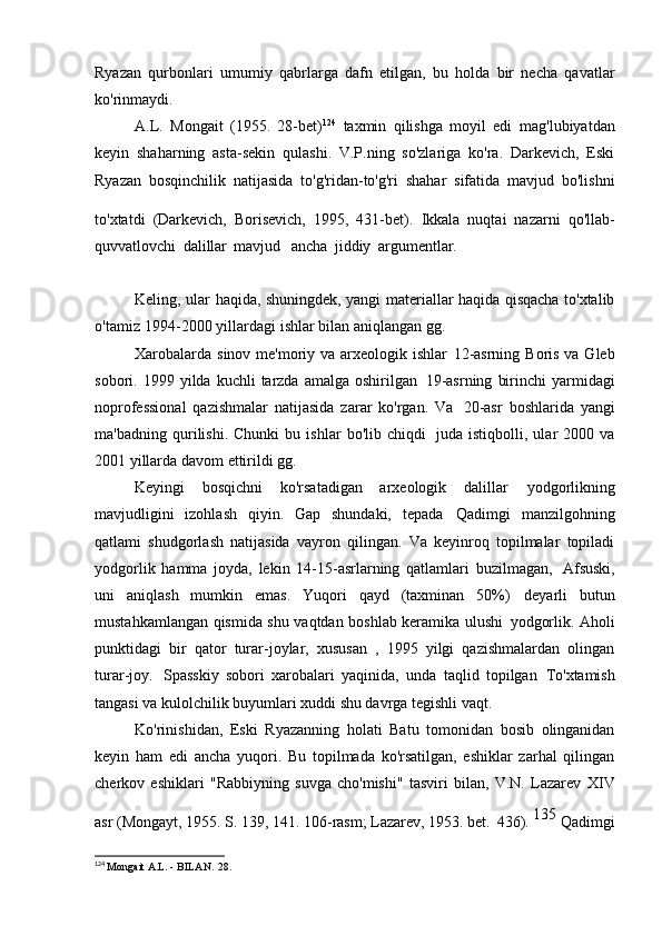 Ryazan   qurbonlari   umumiy   qabrlarga   dafn   etilgan,   bu   holda   bir   necha   qavatlar
ko'rinmaydi.
A.L.   Mongait   (1955.   28-bet) 124  
taxmin   qilishga   moyil   edi   mag'lubiyatdan
keyin   shaharning   asta-sekin   qulashi.   V.P.ning   so'zlariga   ko'ra.   Darkevich,   Eski
Ryazan   bosqinchilik   natijasida   to'g'ridan-to'g'ri   shahar   sifatida   mavjud   bo'lishni
to'xtatdi   (Darkevich,   Borisevich,   1995,   431-bet).  
Ikkala   nuqtai   nazarni   qo'llab-
quvvatlovchi   dalillar   mavjud   ancha   jiddiy   argumentlar.   arxeologik   qadimiy   rus
shahri Rus
Keling, ular haqida, shuningdek, yangi materiallar haqida qisqacha to'xtalib
o'tamiz   1994-2000 yillardagi ishlar bilan aniqlangan   gg.
Xarobalarda sinov me'moriy va arxeologik ishlar   12-asrning Boris va Gleb
sobori.  1999  yilda  kuchli   tarzda   amalga  oshirilgan   19-asrning   birinchi  yarmidagi
noprofessional   qazishmalar   natijasida   zarar   ko'rgan.   Va   20-asr   boshlarida   yangi
ma'badning   qurilishi.   Chunki   bu   ishlar   bo'lib   chiqdi   juda   istiqbolli,   ular   2000   va
2001 yillarda davom ettirildi   gg.
Keyingi   bosqichni   ko'rsatadigan   arxeologik   dalillar   yodgorlikning
mavjudligini   izohlash   qiyin.   Gap   shundaki,   tepada   Qadimgi   manzilgohning
qatlami   shudgorlash   natijasida   vayron   qilingan.   Va   keyinroq   topilmalar   topiladi
yodgorlik   hamma   joyda,   lekin   14-15-asrlarning   qatlamlari   buzilmagan,   Afsuski,
uni   aniqlash   mumkin   emas.   Yuqori   qayd   (taxminan   50%)   deyarli   butun
mustahkamlangan qismida shu vaqtdan boshlab keramika ulushi   yodgorlik. Aholi
punktidagi   bir   qator   turar-joylar,   xususan   ,   1995   yilgi   qazishmalardan   olingan
turar-joy.   Spasskiy   sobori   xarobalari   yaqinida,   unda   taqlid   topilgan   To'xtamish
tangasi va kulolchilik buyumlari xuddi shu davrga tegishli   vaqt.
Ko'rinishidan,   Eski   Ryazanning   holati   Batu   tomonidan   bosib   olinganidan
keyin   ham   edi   ancha   yuqori.   Bu   topilmada   ko'rsatilgan,   eshiklar   zarhal   qilingan
cherkov   eshiklari   "Rabbiyning   suvga   cho'mishi"   tasviri   bilan,   V.N.   Lazarev   XIV
asr (Mongayt, 1955. S. 139, 141. 106-rasm; Lazarev, 1953. bet.   436).  135 
Qadimgi
124
  Mongait A.L. - BILAN.   28. 