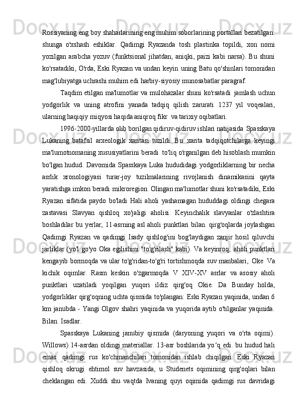 Rossiyaning eng boy shaharlarining eng muhim soborlarining portallari bezatilgan.
shunga   o'xshash   eshiklar.   Qadimgi   Ryazanda   tosh   plastinka   topildi,   xon   nomi
yozilgan   arabcha   yozuv   (funktsional   jihatdan,   aniqki,   paizi   kabi   narsa).   Bu   shuni
ko'rsatadiki, O'rda, Eski Ryazan va undan keyin   uning Batu qo'shinlari tomonidan
mag'lubiyatga uchrashi muhim edi   harbiy-siyosiy munosabatlar   paragraf.
Taqdim etilgan ma'lumotlar va mulohazalar shuni ko'rsatadi   jamlash uchun
yodgorlik   va   uning   atrofini   yanada   tadqiq   qilish   zarurati   1237   yil   voqealari,
ularning haqiqiy miqyosi haqida aniqroq fikr   va tarixiy   oqibatlari.
1996-2000-yillarda olib borilgan qidiruv-qidiruv ishlari natijasida   Spasskaya
Lukaning   batafsil   arxeologik   xaritasi   tuzildi.   Bu   xarita   tadqiqotchilarga   keyingi
ma'lumotnomaning xususiyatlarini beradi   to'liq o'rganilgan deb hisoblash mumkin
bo'lgan hudud. Davomida   Spasskaya Luka hududidagi yodgorliklarning bir necha
asrlik   xronologiyasi   turar-joy   tuzilmalarining   rivojlanish   dinamikasini   qayta
yaratishga imkon beradi   mikroregion. Olingan ma'lumotlar shuni ko'rsatadiki, Eski
Ryazan   sifatida   paydo   bo'ladi   Hali   aholi   yashamagan   hududdagi   oldingi   chegara
zastavasi   Slavyan   qishloq   xo'jaligi   aholisi.   Keyinchalik   slavyanlar   o'zlashtira
boshladilar   bu yerlar, 11-asrning asl  aholi punktlari bilan. qirg'oqlarda joylashgan
Qadimgi   Ryazan   va   qadimgi   Isady   qishlog'ini   bog'laydigan   zanjir   hosil   qiluvchi
jarliklar (yo'l   go'yo Oka egilishini "to'g'rilash" kabi). Va keyinroq,   aholi punktlari
kengayib bormoqda va ular to'g'ridan-to'g'ri tortishmoqda   suv manbalari,   Oke   Va
kichik   oqimlar.   Rasm   keskin   o'zgarmoqda   V   XIV-XV   asrlar   va   asosiy   aholi
punktlari   uzatiladi   yoqilgan   yuqori   ildiz   qirg'oq   Okie.   Da   Bunday   holda,
yodgorliklar qirg'oqning uchta qismida to'plangan: Eski Ryazan yaqinida, undan 6
km janubda - Yangi Olgov shahri yaqinida va yuqorida aytib o'tilganlar yaqinida.
Bilan. Isadlar.
Spasskaya   Lukaning   janubiy   qismida   (daryoning   yuqori   va   o'rta   oqimi).
Willows) 14-asrdan oldingi materiallar. 13-asr boshlarida yo q edi. bu hudud haliʻ
emas   qadimgi   rus   ko'chmanchilari   tomonidan   ishlab   chiqilgan.   Eski   Ryazan
qishloq   okrugi   ehtimol   suv   havzasida,   u   Studenets   oqimining   qirg'oqlari   bilan
cheklangan   edi.   Xuddi   shu   vaqtda   Ivaning   quyi   oqimida   qadimgi   rus   davridagi 