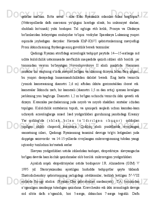 qabrlar   ma'lum.   Bitta   savol   -   ular   Eski   Ryazanlik   odamlar   bilan   bog'liqmi?
(Nekropollarda   dafn   marosimi   yo'qligini   hisobga   olsak,   bu   imkoniyat   shahar,
shubhali   ko'rinadi)   yoki   boshqasi   Tol   og'ziga   etib   keldi,   Pronya   va   Okskaya
bo'limlaridan   kelayotgan   muhojirlar   to'lqini   vodiylar   Spasskaya   Lukaning   yuqori
oqimida   joylashgan   daryolar.   Havzada   KhP-KhVI   qabristonlarining   mavjudligi
Proni ikkinchisining foydasiga aniq guvohlik beradi   taxminlar.
Qadimgi Ryazan atrofidagi arxeologik tadqiqot paytida   14—15-asrlarga oid
uchta kulolchilik ustaxonasida xavfsizlik maqsadida qazish ishlari olib borildi.   jar
tomonidan   vayron   bo'layotgan   Novoolqovskoye   II   aholi   punktida.   Hammasi
soxtalar  bir vaqtning o'zida mavjud bo'lgan va ularning dizayni  bilan farq qilgan;
bu   yuqori   darajadagi   hunarmandchilikdan   dalolat   beradi.   Eng   katta   temirchi
(yonish   kamerasining   diametri   2,6   m)   aftidan   ikkita   gorizontaldan   iborat   edi.
kameralar   Ikkinchi  zarb, bir  kamerali   (diametri  1,5  m  dan  ortiq)   qisman   kesilgan
jarlikning yon bag'iriga. Diametri 1,2 m bo'lgan uchinchi temirchi ikki qavatli edi
dizayn.   Keramika   parchalarining   juda   noyob   va   noyob   shakllari   soxtalar   ichidan
topilgan.   Kulolchilik   soxtalarini   topish,   va   qoniqarli   saqlash   uchun   kamdan-kam
uchraydi   arxeologlarga   omad.   Isad   yodgorliklari   guruhining   janubidagi   Krasniy
Yar   qishlog'ida   ( s h l a k   b i l a n   t o l d i r i l g a n   c h u q u r )  ʻ qoldiqlari
topilgan   ishlab   chiqarish   korxonasi.   Qishloq   aholi   punktlarida   rivojlangan
sanoatning   izlari,   Qadimgi   Ryazanning   tanazzul   davriga   to'g'ri   kelganlari   juda
diqqatga   sazovordir   va   14-15-yillarda   rivojlangan   mikroregionning   tubdan   yangi
iqtisodiy tuzilishini ko'rsatadi   asrlar
Slavyan yodgorliklari ustida ishlashdan tashqari, ekspeditsiya   slavyangacha
bo'lgan davrda ham kichik qazishmalar olib borildi   mikroregion yodgorliklari.
Ajralish orqali   ekspeditsiyalar   ostida   boshqaruv   I.R.   Ahmadova   (GIM)   V
1995   yil   Staroryazandan   ajratilgan   hududda   tadqiqotlar   qayta   tiklandi
Shatrishchenskiy   qabristonining   jarligidagi   istehkomlar,   tashlab   ketilgan   IV-VIII
asrlarda   fin-ugr   aholisi.   (Ryazan-Oka   qabristonlari   madaniyati).   T.A.   tomonidan
o rganilgan xandaqqa tutashgan qazishma. Kravchenko edi	
ʻ   ikki xronologik davrga
oid   oltita   dafn   o rganildi,	
ʻ   biri   5-asrga,   ikkinchisi   7-asrga   tegishli.   Dafn