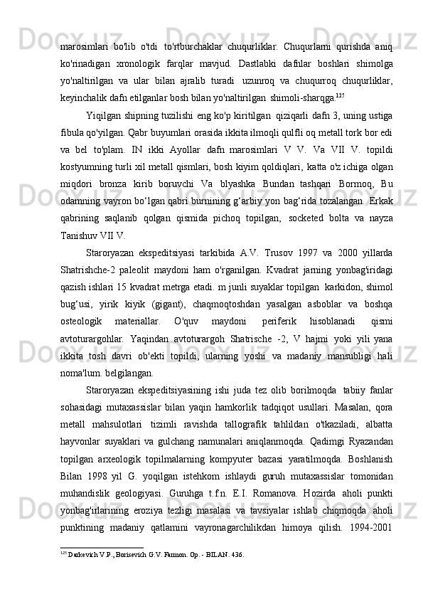 marosimlari   bo'lib   o'tdi   to'rtburchaklar   chuqurliklar.   Chuqurlarni   qurishda   aniq
ko'rinadigan   xronologik   farqlar   mavjud.   Dastlabki   dafnlar   boshlari   shimolga
yo'naltirilgan   va   ular   bilan   ajralib   turadi   uzunroq   va   chuqurroq   chuqurliklar,
keyinchalik dafn etilganlar bosh bilan yo'naltirilgan   shimoli-sharqga. 125
Yiqilgan shipning tuzilishi eng ko'p kiritilgan   qiziqarli dafn 3, uning ustiga
fibula qo'yilgan. Qabr buyumlari orasida ikkita ilmoqli qulfli oq metall tork bor edi
va   bel   to'plam.   IN   ikki   Ayollar   dafn   marosimlari   V   V.   Va   VII   V.   topildi
kostyumning turli xil metall qismlari, bosh kiyim qoldiqlari,   katta o'z ichiga olgan
miqdori   bronza   kirib   boruvchi   Va   blyashka   Bundan   tashqari   Bormoq,   Bu
odamning vayron bo‘lgan qabri burnining g‘arbiy yon bag‘rida tozalangan.   Erkak
qabrining   saqlanib   qolgan   qismida   pichoq   topilgan,   socketed   bolta   va   nayza
Tanishuv VII   V.
Staroryazan   ekspeditsiyasi   tarkibida   A.V.   Trusov   1997   va   2000   yillarda
Shatrishche-2   paleolit   maydoni   ham   o'rganilgan.   Kvadrat   jarning   yonbag'iridagi
qazish ishlari 15 kvadrat metrga etadi. m junli suyaklar topilgan   karkidon, shimol
bug‘usi,   yirik   kiyik   (gigant),   chaqmoqtoshdan   yasalgan   asboblar   va   boshqa
osteologik   materiallar.   O'quv   maydoni   periferik   hisoblanadi   qismi
avtoturargohlar.   Yaqindan   avtoturargoh   Shatrische   -2,   V   hajmi   yoki   yili   yana
ikkita   tosh   davri   ob'ekti   topildi,   ularning   yoshi   va   madaniy   mansubligi   hali
noma'lum.   belgilangan.
Staroryazan   ekspeditsiyasining   ishi   juda   tez   olib   borilmoqda   tabiiy   fanlar
sohasidagi   mutaxassislar   bilan   yaqin   hamkorlik   tadqiqot   usullari.   Masalan,   qora
metall   mahsulotlari   tizimli   ravishda   tallografik   tahlildan   o'tkaziladi,   albatta
hayvonlar   suyaklari   va   gulchang   namunalari   aniqlanmoqda.   Qadimgi   Ryazandan
topilgan   arxeologik   topilmalarning   kompyuter   bazasi   yaratilmoqda.   Boshlanish
Bilan   1998   yil   G.   yoqilgan   istehkom   ishlaydi   guruh   mutaxassislar   tomonidan
muhandislik   geologiyasi.   Guruhga   t.f.n.   E.I.   Romanova.   Hozirda   aholi   punkti
yonbag'irlarining   eroziya   tezligi   masalasi   va   tavsiyalar   ishlab   chiqmoqda   aholi
punktining   madaniy   qatlamini   vayronagarchilikdan   himoya   qilish.   1994-2001
125
  Darkevich V.P., Borisevich G.V. Farmon. Op. - BILAN.   436. 