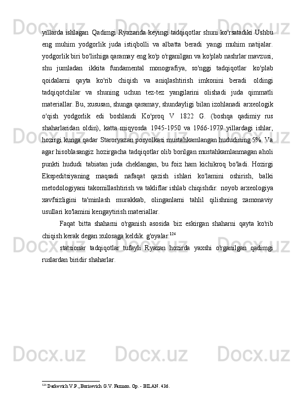 yillarda ishlagan   Qadimgi Ryazanda keyingi tadqiqotlar shuni ko'rsatadiki   Ushbu
eng   muhim   yodgorlik   juda   istiqbolli   va   albatta   beradi   yangi   muhim   natijalar.
yodgorlik biri bo'lishiga qaramay   eng ko'p o'rganilgan va ko'plab nashrlar mavzusi,
shu   jumladan   ikkita   fundamental   monografiya,   so'nggi   tadqiqotlar   ko'plab
qoidalarni   qayta   ko'rib   chiqish   va   aniqlashtirish   imkonini   beradi   oldingi
tadqiqotchilar   va   shuning   uchun   tez-tez   yangilarini   olishadi   juda   qimmatli
materiallar. Bu, xususan, shunga qaramay, shundayligi bilan izohlanadi   arxeologik
o'qish   yodgorlik   edi   boshlandi   Ko'proq   V   1822   G.   (boshqa   qadimiy   rus
shaharlaridan   oldin),   katta   miqyosda   1945-1950   va   1966-1979   yillardagi   ishlar,
hozirgi kunga qadar   Staroryazan posyolkasi mustahkamlangan hududining 5%. Va
agar hisoblasangiz   hozirgacha tadqiqotlar olib borilgan mustahkamlanmagan aholi
punkti   hududi   tabiatan   juda   cheklangan,   bu   foiz   ham   kichikroq   bo'ladi.   Hozirgi
Ekspeditsiyaning   maqsadi   nafaqat   qazish   ishlari   ko'lamini   oshirish,   balki
metodologiyani takomillashtirish va takliflar ishlab chiqishdir.   noyob arxeologiya
xavfsizligini   ta'minlash   murakkab,   olinganlarni   tahlil   qilishning   zamonaviy
usullari ko'lamini kengaytirish   materiallar.
Faqat   bitta   shaharni   o'rganish   asosida   biz   eskirgan   shaharni   qayta   ko'rib
chiqish kerak degan xulosaga keldik.   g'oyalar. 126
statsionar   tadqiqotlar   tufayli   Ryazan   hozirda   yaxshi   o'rganilgan   qadimgi
ruslardan biridir   shaharlar.
126
  Darkevich V.P., Borisevich G.V. Farmon. Op. - BILAN.   436. 