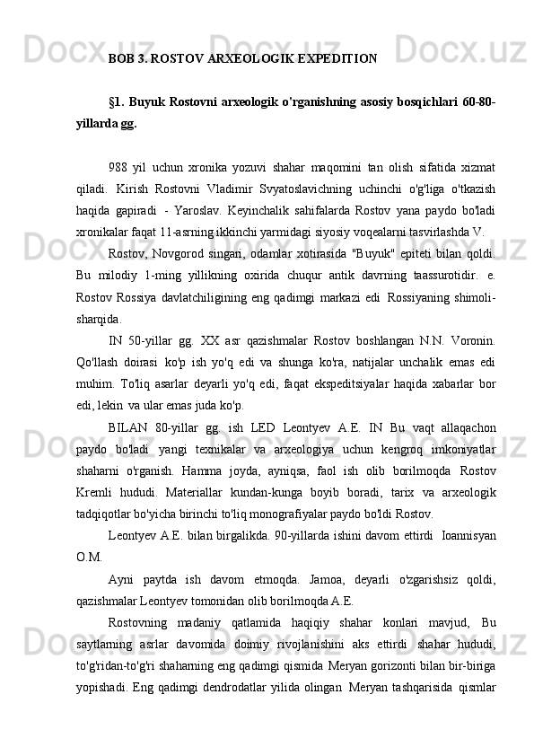 BOB   3. ROSTOV ARXEOLOGIK   EXPEDITION
§1.   Buyuk   Rostovni   arxeologik   o'rganishning   asosiy   bosqichlari   60-80-
yillarda   gg.
988   yil   uchun   xronika   yozuvi   shahar   maqomini   tan   olish   sifatida   xizmat
qiladi.   Kirish   Rostovni   Vladimir   Svyatoslavichning   uchinchi   o'g'liga   o'tkazish
haqida   gapiradi   -   Yaroslav.   Keyinchalik   sahifalarda   Rostov   yana   paydo   bo'ladi
xronikalar faqat 11-asrning ikkinchi yarmidagi siyosiy voqealarni tasvirlashda   V.
Rostov,   Novgorod   singari,   odamlar   xotirasida   "Buyuk"   epiteti   bilan   qoldi.
Bu   milodiy   1-ming   yillikning   oxirida   chuqur   antik   davrning   taassurotidir.   e.
Rostov   Rossiya   davlatchiligining   eng   qadimgi   markazi   edi   Rossiyaning   shimoli-
sharqida.
IN   50-yillar   gg.   XX   asr   qazishmalar   Rostov   boshlangan   N.N.   Voronin.
Qo'llash   doirasi   ko'p   ish   yo'q   edi   va   shunga   ko'ra,   natijalar   unchalik   emas   edi
muhim.   To'liq   asarlar   deyarli   yo'q   edi,   faqat   ekspeditsiyalar   haqida   xabarlar   bor
edi, lekin   va ular emas   juda ko'p.
BILAN   80-yillar   gg.   ish   LED   Leontyev   A.E.   IN   Bu   vaqt   allaqachon
paydo   bo'ladi   yangi   texnikalar   va   arxeologiya   uchun   kengroq   imkoniyatlar
shaharni   o'rganish.   Hamma   joyda,   ayniqsa,   faol   ish   olib   borilmoqda   Rostov
Kremli   hududi.   Materiallar   kundan-kunga   boyib   boradi,   tarix   va   arxeologik
tadqiqotlar bo'yicha birinchi to'liq monografiyalar paydo bo'ldi   Rostov.
Leontyev A.E. bilan birgalikda. 90-yillarda ishini davom ettirdi   Ioannisyan
O.M.
Ayni   paytda   ish   davom   etmoqda.   Jamoa,   deyarli   o'zgarishsiz   qoldi,
qazishmalar Leontyev tomonidan olib borilmoqda   A.E.
Rostovning   madaniy   qatlamida   haqiqiy   shahar   konlari   mavjud,   Bu
saytlarning   asrlar   davomida   doimiy   rivojlanishini   aks   ettirdi   shahar   hududi,
to'g'ridan-to'g'ri shaharning eng qadimgi qismida   Meryan gorizonti bilan bir-biriga
yopishadi.  Eng  qadimgi  dendrodatlar  yilida  olingan   Meryan  tashqarisida   qismlar 