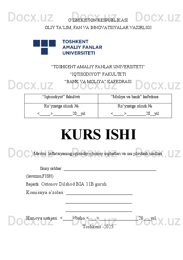 O‘ZBEKISTON RESPUBLIKASI
OLIY TA’LIM , FAN VA INNOVATSIYALAR  VAZIRLIGI
 
“TOSHKENT AMALIY FANLAR UNIVERSITETI”
“IQTISODIYOT” FAKULTETI
“BANK VA MOLIYA” KAFEDRASI
“Iqtisodiyot” fakulteti “Moliya va bank” kafedrasi
Ro’yxatga olindi  №
<_____>_________20__yil Ro’yxatga olindi  №
<_____>_________20__yil
KURS ISHI
Mavzu:  Inflatsiyaning iqtisodiy-ijtimoiy oqibatlari va uni jilovlash usullari
Ilmiy rahbar: ___________________________________________
(lavozim,FISH)
Bajardi:  Ostonov Dilshod BIA 11B guruh 
Komissiya a’zolari: ___________________________
                                ___________________________
                                ___________________________
Himoya natijasi: <____>baho <___>________________20___yil
Toshkent -2025 
