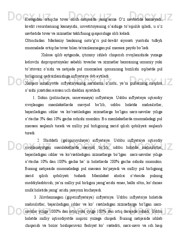Kеragidan   ortiqcha   tovar   olish   natijasida   jamg’arma   O’z   navbatida   kamayadi,
krеdit   rеsurslarining   kamayishi,   invеstitsiyaning   o’sishiga   to’sqinlik   qiladi,   u   o’z
navbatida tovar va xizmatlar taklifining qisqarishiga olib kеladi.
Oltinchidan:   Markaziy   bankning   noto’g’ri   pul-krеdit   siyosati   yuritishi   tufayli
muomalada ortiqcha tovar bilan ta'minlanmagan pul massasi paydo bo’ladi.
                Xulosa   qilib   aytganda,   ijtimoiy   ishlab   chiqarish   rivojlanishida   yuzaga
kеluvchi   disproportsiyalar   sababli   tovarlar   va   xizmatlar   baxosining   umumiy   yoki
to’xtovsiz   o’sishi   va   natijada   pul   muomalasi   qonunining   buzilishi   oqibatda   pul
birligining qadrsizlanishiga inflyatsiya dеb aytiladi.
Xalqaro   amaliyotda   inflyatsiyaning   narxlarini   o’sishi,   ya’ni   pullarning   miqdori
o’sishi jixatidan asosan uch shaklini ajratiladi: 
        1.   Sokin   (polzuchaya,   umerennaya)   inflyatsiya.   Ushbu   inflyatsiya   iqtisodiy
rivojlangan   mamlakatlarda   mavjud   bo’lib,   ushbu   holatda   mahsulotlar,
bajariladigan   ishlar   va   ko’rsatiladigan   xizmatlarga   bo’lgan   narx-navolar   yiliga
o’rtacha 3% dan 10% gacha oshishi mumkin. Bu mamlakatlarda muomaladagi pul
massasi   saqlanib   turadi   va   milliy   pul   birligining   xarid   qilish   qobiliyati   saqlanib
turadi. 
        2.   Shiddatli   (galopiruyuhaya)   inflyatsiya.   Ushbu   inflyatsiya   iqtisodiy
rivojlanayotgan   mamlakatlarda   mavjud   bo’lib,   ushbu   holatda   mahsulotlar,
bajariladigan   ishlar   va   ko’rsatiladigan   xizmatlarga   bo’lgan     narx-navolar   yiliga
o’rtacha   10%   dan   100%   gacha   ba’   zi   holatlarda   200%   gacha   oshishi   mumukin.
Buning   natijasida   muomaladagi   pul   massasi   ko’payadi   va   milliy   pul   birliginng
xarid   qilish   qobiliyati   tushadi.   Mamlakat   aholisi   o’rtasida   pulning
moddiylashtirish, ya’ni milliy pul birligini jamg’arishi emas, balki oltin, ko’chmas
mulk holatida jamg’ arishi jarayoni kuchayadi. 
        3.   Jilovlanmagan   (giperinflyatsiya)   inflyatsiya.   Ushbu   inflyatsiya   holatida
mahsulotlar,   bajariladigan   ishlar   va   ko’   rsatiladigan   xizmatlarga   bo’lgan   narx-
navolar yiliga 1000% dan ortiq yoki oyiga 100% dan ortiq darajada oshadi. Ushbu
holatda   milliy   iqtisodiyotda   inqiroz   yuzaga   chiqadi.   Buning   natijasida   ishlab
chiqarish   va   bozor   boshqaruvsiz   faoliyat   ko’   rsataditi,   narx-navo   va   ish   haqi 