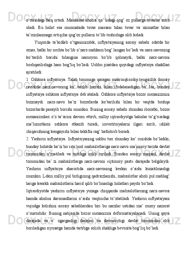 o’rtasidagi farq ortadi. Mamlakat aholisi qo’ lidagi qog’ oz pullarga tovarlar sotib
oladi.   Bu   holat   esa   muomalada   tovar   massasi   bilan   tovar   va   xizmatlar   bilan
ta’minlanmagn ortiqcha qog’oz pullarni to’lib-toshishiga olib keladi. 
        Yuqorida   ta’kidlab   o’tganimizdek,   inflyatsiyaning   asosiy   sababi   odatda   bir
emas, balki bir nechta bo’lib o’zaro mahkam bog’ langan bo’ladi va narx-navoning
ko’tarilib   borishi   bilangina   namoyon   bo’lib   qolmaydi,   balki   narx-navoni
boshqarilishiga ham bog’liq bo’ladi. Ushbu jixatdan quyidagi inflyatsiya shakllari
ajratiladi: 
1. Oshkora inflyatsiya. Talab tomoniga qaragan makroiqtisodiy  tengsizlik doimiy
ravishda   narx-navoning   ko’   tarilib   borishi   bilan   ifodalanadigan   bo’   lsa,   bunday
inflyatsiya oshkora inflyatsiya deb ataladi. Oshkora inflyatsiya bozor mexanizmini
buzmaydi:   narx-navo   ba’zi   bozorlarda   ko’tarilishi   bilan   bir   vaqtda   boshqa
bozorlarda pasayib borishi mumkin. Buning asosiy sababi shundan iboratki, bozor
mexanizmlari o’z ta’sirini davom ettirib, milliy iqtisodiyotga baholar to’g’risidagi
ma’lumotlarni   oshkora   etkazib   turadi,   investitsiyalarni   ilgari   surib,   ishlab
chiqarishning kengayishi bilan taklifni rag’ batlntirib boradi. 
2. Yashirin inflyatsiya.  Inflyatsiyaning  ushbu turi  shunday ko’  rinishda  bo’ladiki,
bunday holatda ba’zi bir iste’mol mahsulotlariga narx-navo ma’muriy tarzda davlat
tomonidan   o’rnatiladi   va   tartibga   solib   turiladi.   Bundan   asosiy   maqsad,   davlat
tomonidan   ba’   zi   mahsulotlarga   narx-navoni   «ijtimoiy   past»   darajada   belgilaydi.
Yashirin   inflyatsiya   sharoitida   narx-navoning   keskin   o’sishi   kuzatilmasligi
mumkin. Lekin milliy pul birligining qadrsizlanishi, mahsulotlar aholi pul mablag’
lariga kerakli mahsulotlarni harid qilib bo’lmasligi holatlari paydo bo’ladi. 
Iqtisodiyotda   yashirin   inflyatsiya   yuzaga   chiqqanda   mahsulotlarning   narx-navosi
hamda   aholini   daromadlarini   o’sishi   vaqtincha   to’xtatiladi.   Yashirin   inflyatsiyani
vujudga   kelishini   asosiy   sabablaridan   biri   bu   narxlar   ustidan   ma’   muriy   nazorat
o’rnatishdir. Buning natijasida  bozor  mexanizmi  deformatsiyalanadi.  Uning qaysi
darajada   va   o’   zgarganligi   darajasi   va   davomiyligi   davlat   tomonidan   olib
boriladigan siyosatga hamda tartibga solish shakliga bevosita bog’liq bo’ladi. 