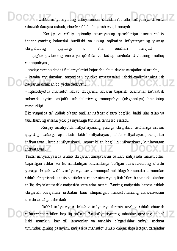                  Ushbu  inflyatsiyaning  salbiy  tomoni  shundan  iboratki, inflyatsiya  davrida
ishsizlik darajasi oshadi, chunki ishlab chiqarish rivojlanmaydi.
              Xorijiy   va   milliy   iqtisodiy   nazariyaning   qarashlariga   asosan   milliy
iqtisodiyotning   balansini   buzilishi   va   uning   oqibatida   inflyatsiyaning   yuzaga
chiqishining   quyidagi   o’   rtta   omillari   mavjud:  
  -   qog’oz   pullarning   emissiya   qilishda   va   tashqi   savdoda   davlatning   mutloq
monopoliyasi; 
- hozirgi zamon davlat funktsiyalarini bajarish uchun davlat xarajatlarini ortishi; 
-   kasaba   uyushmalari   tomonidan   byudjet   muassasalari   ishchi-xodimlarining   ish
haqlarini oshirish bo’yicha faoliyati; 
-   iqtisodiyotda   mahsulot   ishlab   chiqarish,   ishlarni   bajarish,   xizmatlar   ko’rsatish
sohasida   ayrim   xo’jalik   sub’ektlarining   monopoliya   (oligopoliya)   holatining
mavjudligi. 
Biz   yuqorida   ta’   kidlab   o’tgan   omillar   nafaqat   o’zaro   bog’liq,   balki   ular   talab   va
takliflarning o’sishi yoki pasayishiga turlicha ta’sir ko’rsatadi. 
                Xorijiy   amaliyotda   inflyatsiyaning   yuzaga   chiqishini   usullariga   asosan
quyidagi   turlarga   ajraniladi:   taklif   inflyatsiyasi,   talab   inflyatsiyasi,   xarajatlar
inflyatsiyasi,   kredit   inflyatsiyasi,   import   bilan   bog’   liq   inflyatsiyasi,   kutilayotgan
inflyatsiyasi. 
Taklif   inflyatsiyasida   ishlab   chiqarish   xarajatlarini   oshishi   natijasida   mahsulotlar,
bajarilgan   ishlar   va   ko’rsatiladigan   xizmatlarga   bo’lgan   narx-navoning   o’sishi
yuzaga chiqadi. Ushbu inflyatsiya turida monopol holatdagi korxonalar tomonidan
ishlab chiqarishda asosiy vositalarni modernizatsiya qilish bilan bir vaqtda ulardan
to’liq   foydalanmaslik   natijasida   xarajatlar   ortadi.   Buning   natijasida   barcha   ishlab
chiqarish   xarajatlari   nisbatan   kam   chiqarilgan   maxsulotlarning   narx-navosini
o’sishi amalga oshiriladi.
                  Taklif   inflyatsiyasi.   Mazkur   inflyatsiya   doimiy   ravihda   ishlab   chiarish
infratuzilmasi   bilan   bog’liq   bo’ladi.   Bu   inflyatsiyaning   sabablari   quyidagilar   bo’
lishi   mumkin:   har   xil   jarayonlar   va   tarkibiy   o’zgarishlar   tufayli   mehnat
unumdorligining pasayishi natijasida mahsulot ishlab chiqarishga ketgan xarajatlar 