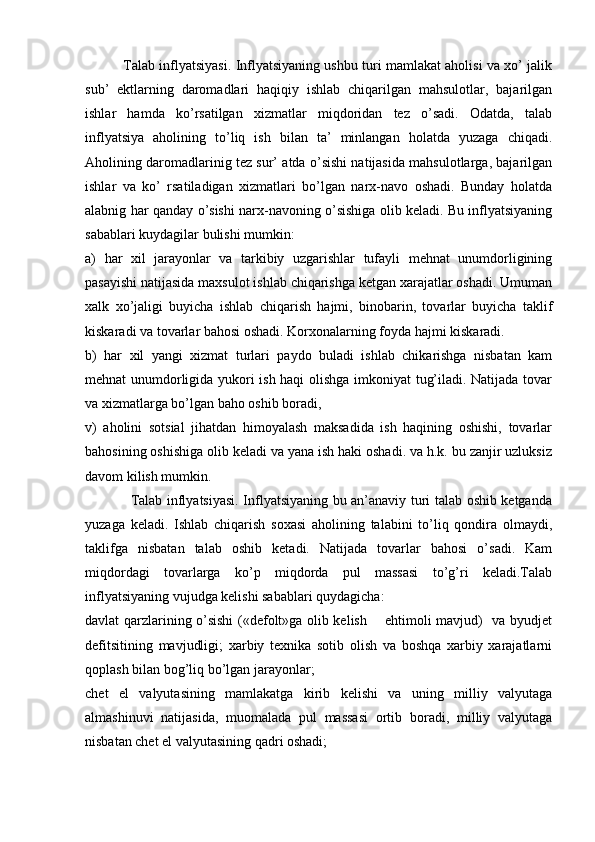              Talab inflyatsiyasi. Inflyatsiyaning ushbu turi mamlakat aholisi va xo’ jalik
sub’   ektlarning   daromadlari   haqiqiy   ishlab   chiqarilgan   mahsulotlar,   bajarilgan
ishlar   hamda   ko’rsatilgan   xizmatlar   miqdoridan   tez   o’sadi.   Odatda,   talab
inflyatsiya   aholining   to’liq   ish   bilan   ta’   minlangan   holatda   yuzaga   chiqadi.
Aholining daromadlarinig tez sur’ atda o’sishi natijasida mahsulotlarga, bajarilgan
ishlar   va   ko’   rsatiladigan   xizmatlari   bo’lgan   narx-navo   oshadi.   Bunday   holatda
alabnig har qanday o’sishi narx-navoning o’sishiga olib keladi. Bu inflyatsiyaning
sabablari kuydagilar bulishi mumkin:      
a)   har   xil   jarayonlar   va   tarkibiy   uzgarishlar   tufayli   mehnat   unumdorligining
pasayishi natijasida maxsulot ishlab chiqarishga ketgan xarajatlar oshadi. Umuman
xalk   xo’jaligi   buyicha   ishlab   chiqarish   hajmi,   binobarin,   tovarlar   buyicha   taklif
kiskaradi va tovarlar bahosi oshadi. Korxonalarning foyda hajmi kiskaradi. 
b)   har   xil   yangi   xizmat   turlari   paydo   buladi   ishlab   chikarishga   nisbatan   kam
mehnat unumdorligida yukori ish haqi olishga imkoniyat tug’iladi. Natijada tovar
va xizmatlarga bo’lgan baho oshib boradi, 
v)   aholini   sotsial   jihatdan   himoyalash   maksadida   ish   haqining   oshishi,   tovarlar
bahosining oshishiga olib keladi va yana ish haki oshadi. va h.k. bu zanjir uzluksiz
davom kilish mumkin. 
                   Talab inflyatsiyasi. Inflyatsiyaning bu an’anaviy turi talab oshib ketganda
yuzaga   keladi.   Ishlab   chiqarish   soxasi   aholining   talabini   to’liq   qondira   olmaydi,
taklifga   nisbatan   talab   oshib   ketadi.   Natijada   tovarlar   bahosi   o’sadi.   Kam
miqdordagi   tovarlarga   ko’p   miqdorda   pul   massasi   to’g’ri   keladi.Talab
inflyatsiyaning vujudga kelishi sabablari quydagicha: 
davlat qarzlarining o’sishi («defolt»ga olib kelish       ehtimoli mavjud)   va byudjet
defitsitining   mavjudligi;   xarbiy   texnika   sotib   olish   va   boshqa   xarbiy   xarajatlarni
qoplash bilan bog’liq bo’lgan jarayonlar; 
chet   el   valyutasining   mamlakatga   kirib   kelishi   va   uning   milliy   valyutaga
almashinuvi   natijasida,   muomalada   pul   massasi   ortib   boradi,   milliy   valyutaga
nisbatan chet el valyutasining qadri oshadi;  